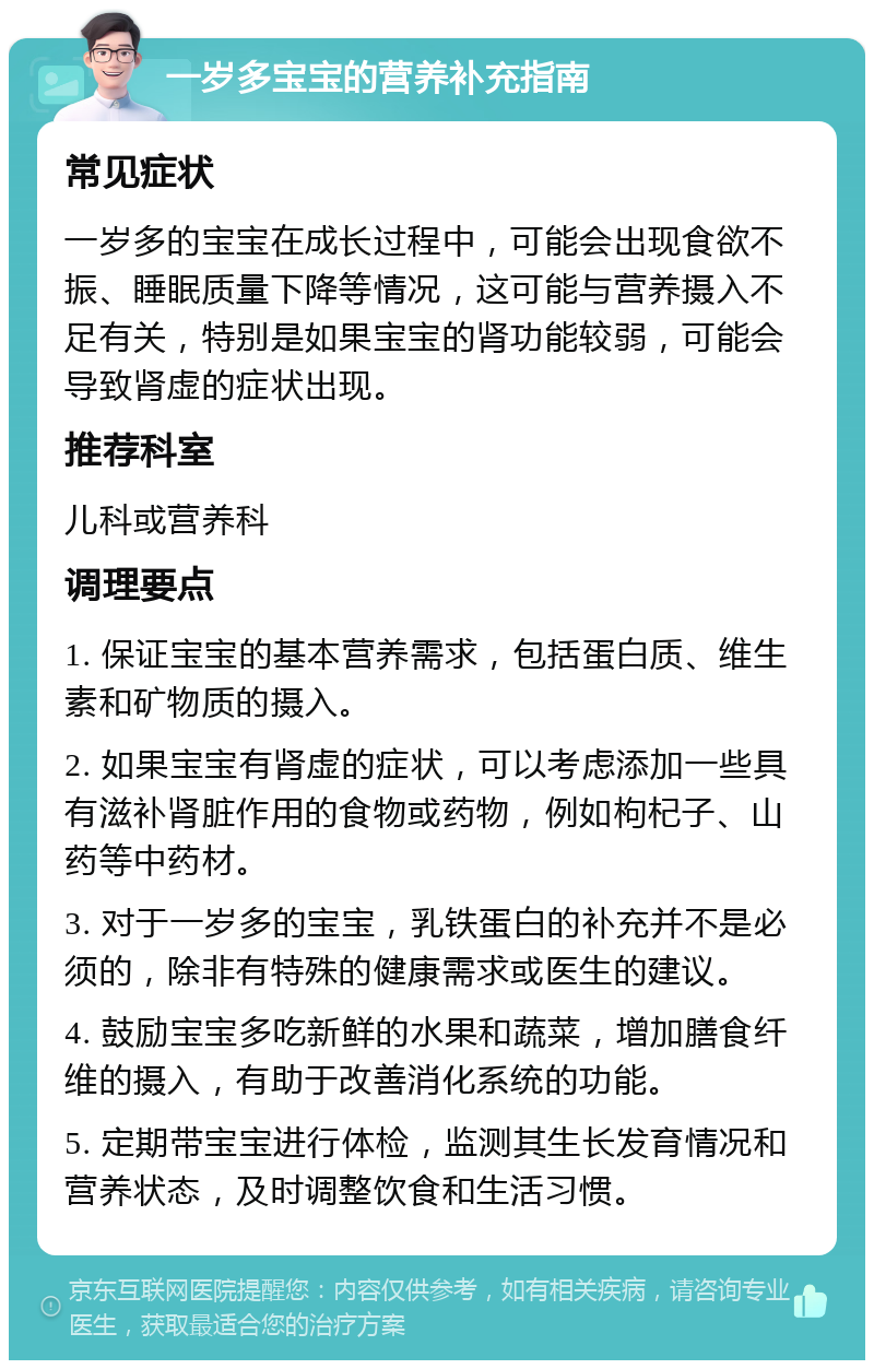 一岁多宝宝的营养补充指南 常见症状 一岁多的宝宝在成长过程中，可能会出现食欲不振、睡眠质量下降等情况，这可能与营养摄入不足有关，特别是如果宝宝的肾功能较弱，可能会导致肾虚的症状出现。 推荐科室 儿科或营养科 调理要点 1. 保证宝宝的基本营养需求，包括蛋白质、维生素和矿物质的摄入。 2. 如果宝宝有肾虚的症状，可以考虑添加一些具有滋补肾脏作用的食物或药物，例如枸杞子、山药等中药材。 3. 对于一岁多的宝宝，乳铁蛋白的补充并不是必须的，除非有特殊的健康需求或医生的建议。 4. 鼓励宝宝多吃新鲜的水果和蔬菜，增加膳食纤维的摄入，有助于改善消化系统的功能。 5. 定期带宝宝进行体检，监测其生长发育情况和营养状态，及时调整饮食和生活习惯。