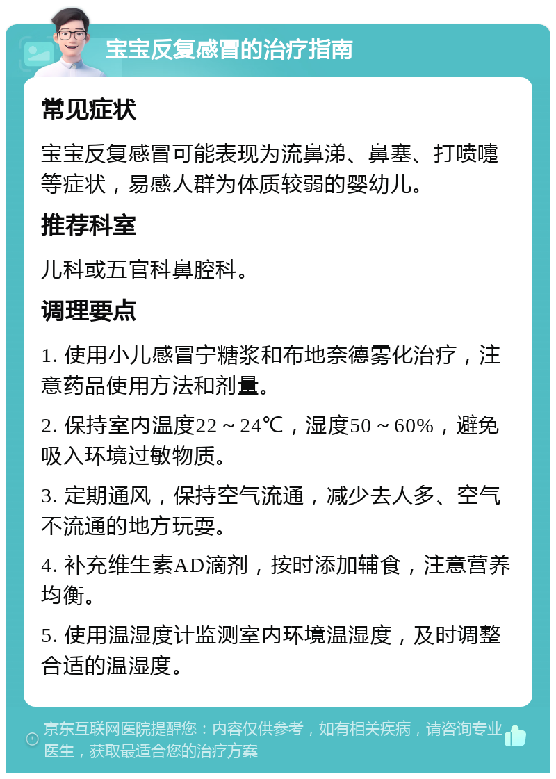 宝宝反复感冒的治疗指南 常见症状 宝宝反复感冒可能表现为流鼻涕、鼻塞、打喷嚏等症状，易感人群为体质较弱的婴幼儿。 推荐科室 儿科或五官科鼻腔科。 调理要点 1. 使用小儿感冒宁糖浆和布地奈德雾化治疗，注意药品使用方法和剂量。 2. 保持室内温度22～24℃，湿度50～60%，避免吸入环境过敏物质。 3. 定期通风，保持空气流通，减少去人多、空气不流通的地方玩耍。 4. 补充维生素AD滴剂，按时添加辅食，注意营养均衡。 5. 使用温湿度计监测室内环境温湿度，及时调整合适的温湿度。