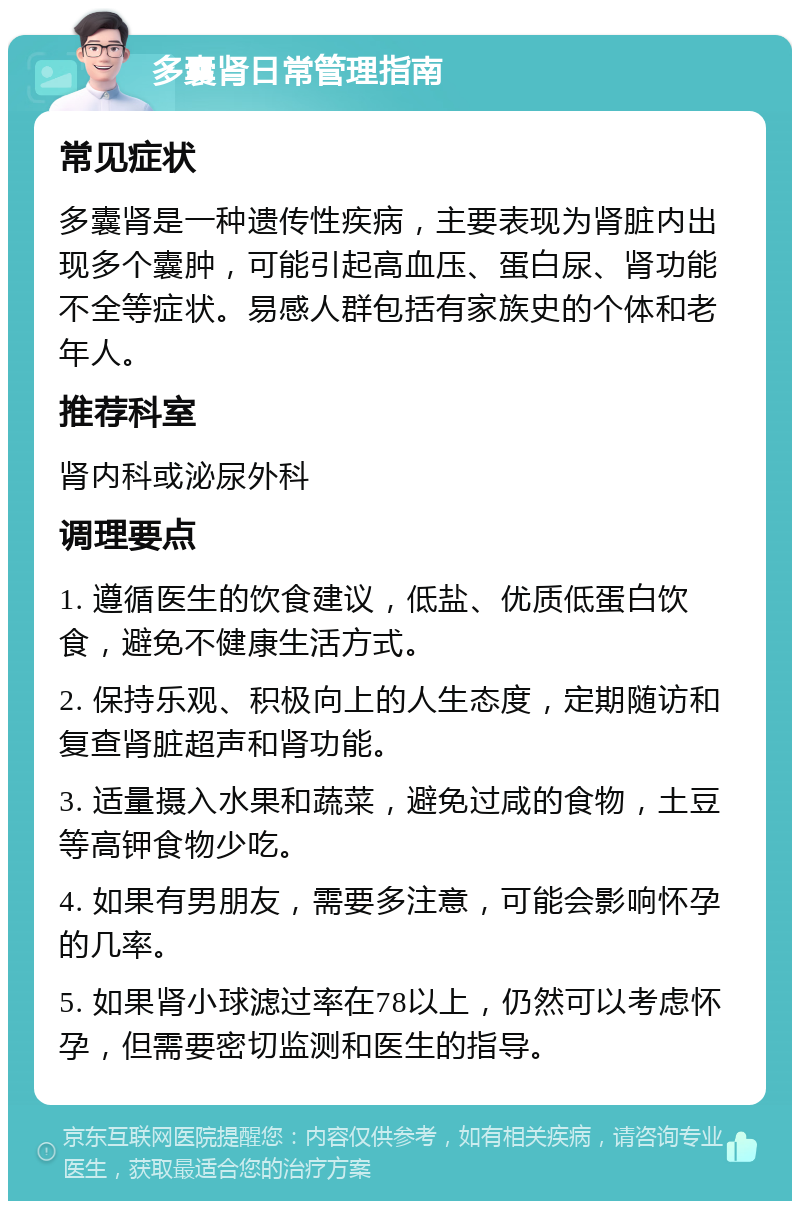 多囊肾日常管理指南 常见症状 多囊肾是一种遗传性疾病，主要表现为肾脏内出现多个囊肿，可能引起高血压、蛋白尿、肾功能不全等症状。易感人群包括有家族史的个体和老年人。 推荐科室 肾内科或泌尿外科 调理要点 1. 遵循医生的饮食建议，低盐、优质低蛋白饮食，避免不健康生活方式。 2. 保持乐观、积极向上的人生态度，定期随访和复查肾脏超声和肾功能。 3. 适量摄入水果和蔬菜，避免过咸的食物，土豆等高钾食物少吃。 4. 如果有男朋友，需要多注意，可能会影响怀孕的几率。 5. 如果肾小球滤过率在78以上，仍然可以考虑怀孕，但需要密切监测和医生的指导。