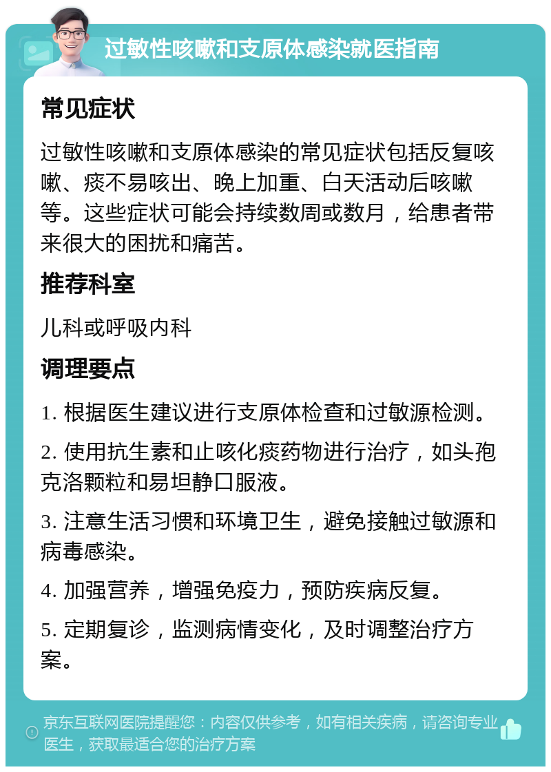 过敏性咳嗽和支原体感染就医指南 常见症状 过敏性咳嗽和支原体感染的常见症状包括反复咳嗽、痰不易咳出、晚上加重、白天活动后咳嗽等。这些症状可能会持续数周或数月，给患者带来很大的困扰和痛苦。 推荐科室 儿科或呼吸内科 调理要点 1. 根据医生建议进行支原体检查和过敏源检测。 2. 使用抗生素和止咳化痰药物进行治疗，如头孢克洛颗粒和易坦静口服液。 3. 注意生活习惯和环境卫生，避免接触过敏源和病毒感染。 4. 加强营养，增强免疫力，预防疾病反复。 5. 定期复诊，监测病情变化，及时调整治疗方案。