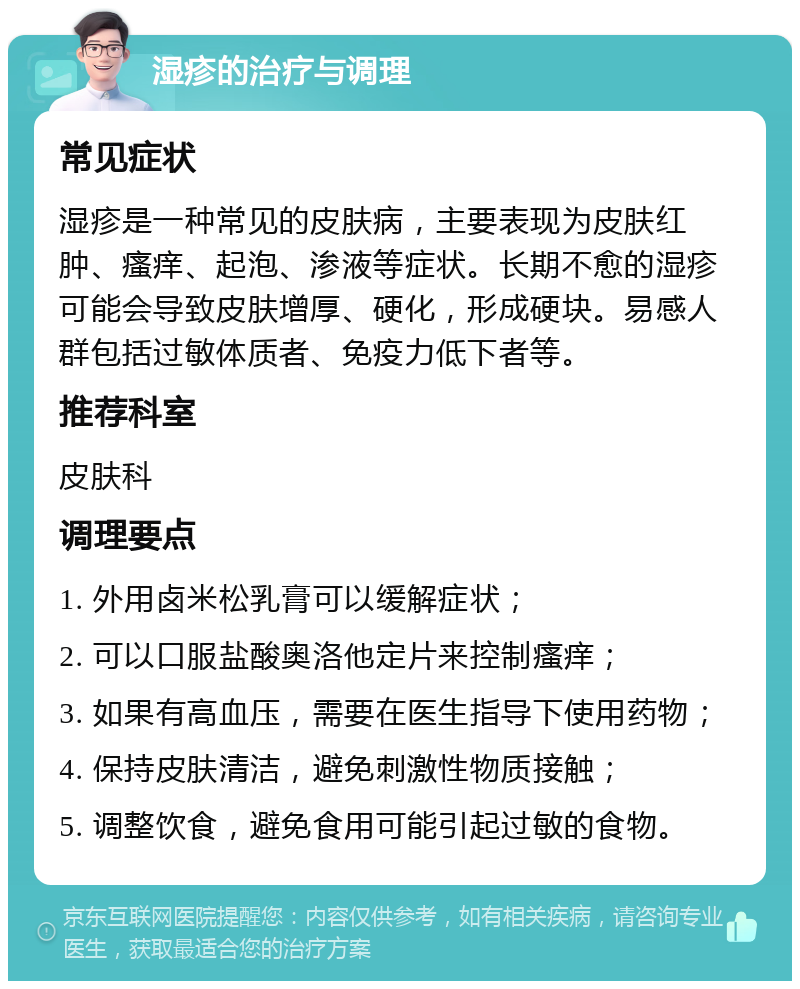 湿疹的治疗与调理 常见症状 湿疹是一种常见的皮肤病，主要表现为皮肤红肿、瘙痒、起泡、渗液等症状。长期不愈的湿疹可能会导致皮肤增厚、硬化，形成硬块。易感人群包括过敏体质者、免疫力低下者等。 推荐科室 皮肤科 调理要点 1. 外用卤米松乳膏可以缓解症状； 2. 可以口服盐酸奥洛他定片来控制瘙痒； 3. 如果有高血压，需要在医生指导下使用药物； 4. 保持皮肤清洁，避免刺激性物质接触； 5. 调整饮食，避免食用可能引起过敏的食物。