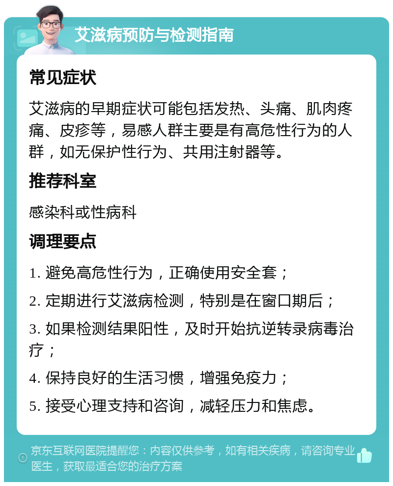 艾滋病预防与检测指南 常见症状 艾滋病的早期症状可能包括发热、头痛、肌肉疼痛、皮疹等，易感人群主要是有高危性行为的人群，如无保护性行为、共用注射器等。 推荐科室 感染科或性病科 调理要点 1. 避免高危性行为，正确使用安全套； 2. 定期进行艾滋病检测，特别是在窗口期后； 3. 如果检测结果阳性，及时开始抗逆转录病毒治疗； 4. 保持良好的生活习惯，增强免疫力； 5. 接受心理支持和咨询，减轻压力和焦虑。