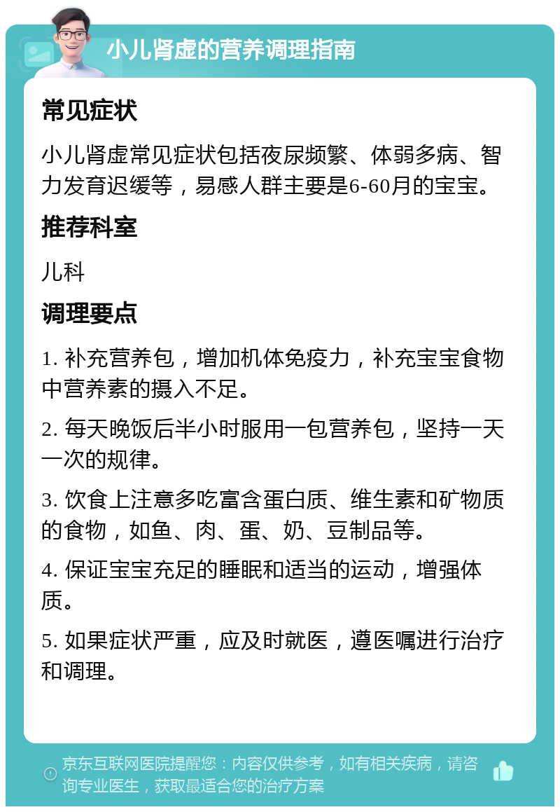 小儿肾虚的营养调理指南 常见症状 小儿肾虚常见症状包括夜尿频繁、体弱多病、智力发育迟缓等，易感人群主要是6-60月的宝宝。 推荐科室 儿科 调理要点 1. 补充营养包，增加机体免疫力，补充宝宝食物中营养素的摄入不足。 2. 每天晚饭后半小时服用一包营养包，坚持一天一次的规律。 3. 饮食上注意多吃富含蛋白质、维生素和矿物质的食物，如鱼、肉、蛋、奶、豆制品等。 4. 保证宝宝充足的睡眠和适当的运动，增强体质。 5. 如果症状严重，应及时就医，遵医嘱进行治疗和调理。