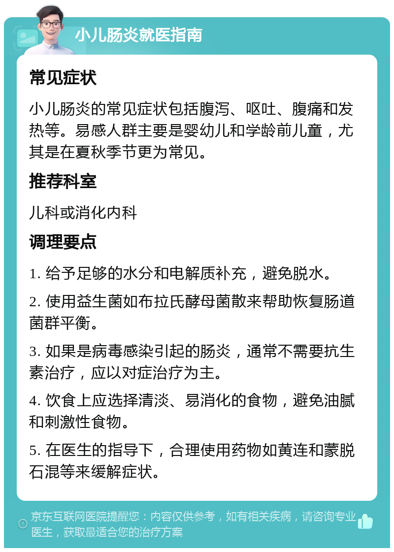 小儿肠炎就医指南 常见症状 小儿肠炎的常见症状包括腹泻、呕吐、腹痛和发热等。易感人群主要是婴幼儿和学龄前儿童，尤其是在夏秋季节更为常见。 推荐科室 儿科或消化内科 调理要点 1. 给予足够的水分和电解质补充，避免脱水。 2. 使用益生菌如布拉氏酵母菌散来帮助恢复肠道菌群平衡。 3. 如果是病毒感染引起的肠炎，通常不需要抗生素治疗，应以对症治疗为主。 4. 饮食上应选择清淡、易消化的食物，避免油腻和刺激性食物。 5. 在医生的指导下，合理使用药物如黄连和蒙脱石混等来缓解症状。