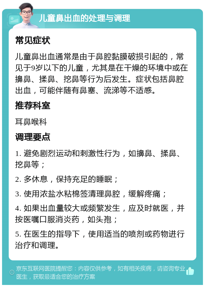 儿童鼻出血的处理与调理 常见症状 儿童鼻出血通常是由于鼻腔黏膜破损引起的，常见于9岁以下的儿童，尤其是在干燥的环境中或在擤鼻、揉鼻、挖鼻等行为后发生。症状包括鼻腔出血，可能伴随有鼻塞、流涕等不适感。 推荐科室 耳鼻喉科 调理要点 1. 避免剧烈运动和刺激性行为，如擤鼻、揉鼻、挖鼻等； 2. 多休息，保持充足的睡眠； 3. 使用浓盐水粘棉签清理鼻腔，缓解疼痛； 4. 如果出血量较大或频繁发生，应及时就医，并按医嘱口服消炎药，如头孢； 5. 在医生的指导下，使用适当的喷剂或药物进行治疗和调理。