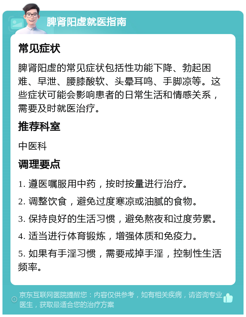 脾肾阳虚就医指南 常见症状 脾肾阳虚的常见症状包括性功能下降、勃起困难、早泄、腰膝酸软、头晕耳鸣、手脚凉等。这些症状可能会影响患者的日常生活和情感关系，需要及时就医治疗。 推荐科室 中医科 调理要点 1. 遵医嘱服用中药，按时按量进行治疗。 2. 调整饮食，避免过度寒凉或油腻的食物。 3. 保持良好的生活习惯，避免熬夜和过度劳累。 4. 适当进行体育锻炼，增强体质和免疫力。 5. 如果有手淫习惯，需要戒掉手淫，控制性生活频率。