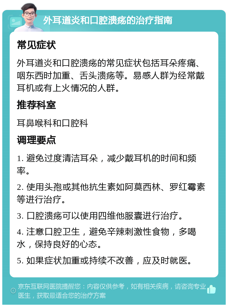 外耳道炎和口腔溃疡的治疗指南 常见症状 外耳道炎和口腔溃疡的常见症状包括耳朵疼痛、咽东西时加重、舌头溃疡等。易感人群为经常戴耳机或有上火情况的人群。 推荐科室 耳鼻喉科和口腔科 调理要点 1. 避免过度清洁耳朵，减少戴耳机的时间和频率。 2. 使用头孢或其他抗生素如阿莫西林、罗红霉素等进行治疗。 3. 口腔溃疡可以使用四维他服囊进行治疗。 4. 注意口腔卫生，避免辛辣刺激性食物，多喝水，保持良好的心态。 5. 如果症状加重或持续不改善，应及时就医。