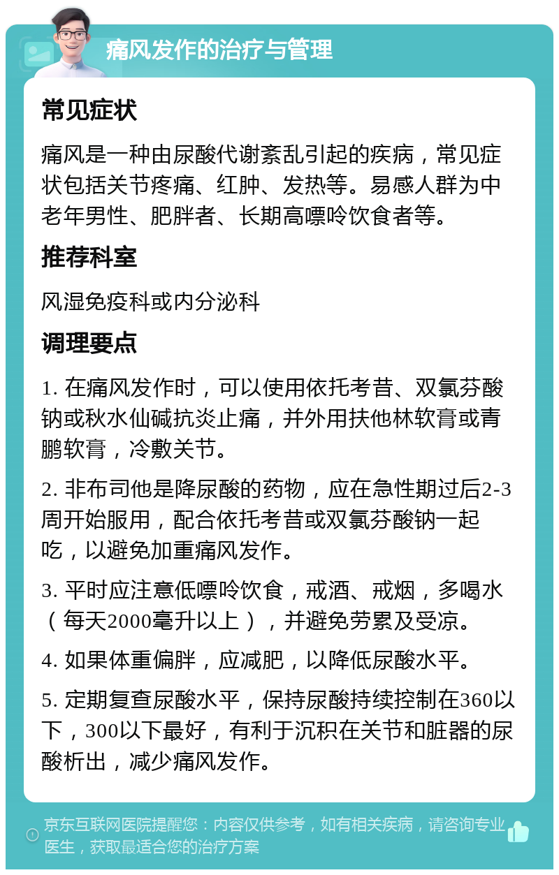 痛风发作的治疗与管理 常见症状 痛风是一种由尿酸代谢紊乱引起的疾病，常见症状包括关节疼痛、红肿、发热等。易感人群为中老年男性、肥胖者、长期高嘌呤饮食者等。 推荐科室 风湿免疫科或内分泌科 调理要点 1. 在痛风发作时，可以使用依托考昔、双氯芬酸钠或秋水仙碱抗炎止痛，并外用扶他林软膏或青鹏软膏，冷敷关节。 2. 非布司他是降尿酸的药物，应在急性期过后2-3周开始服用，配合依托考昔或双氯芬酸钠一起吃，以避免加重痛风发作。 3. 平时应注意低嘌呤饮食，戒酒、戒烟，多喝水（每天2000毫升以上），并避免劳累及受凉。 4. 如果体重偏胖，应减肥，以降低尿酸水平。 5. 定期复查尿酸水平，保持尿酸持续控制在360以下，300以下最好，有利于沉积在关节和脏器的尿酸析出，减少痛风发作。