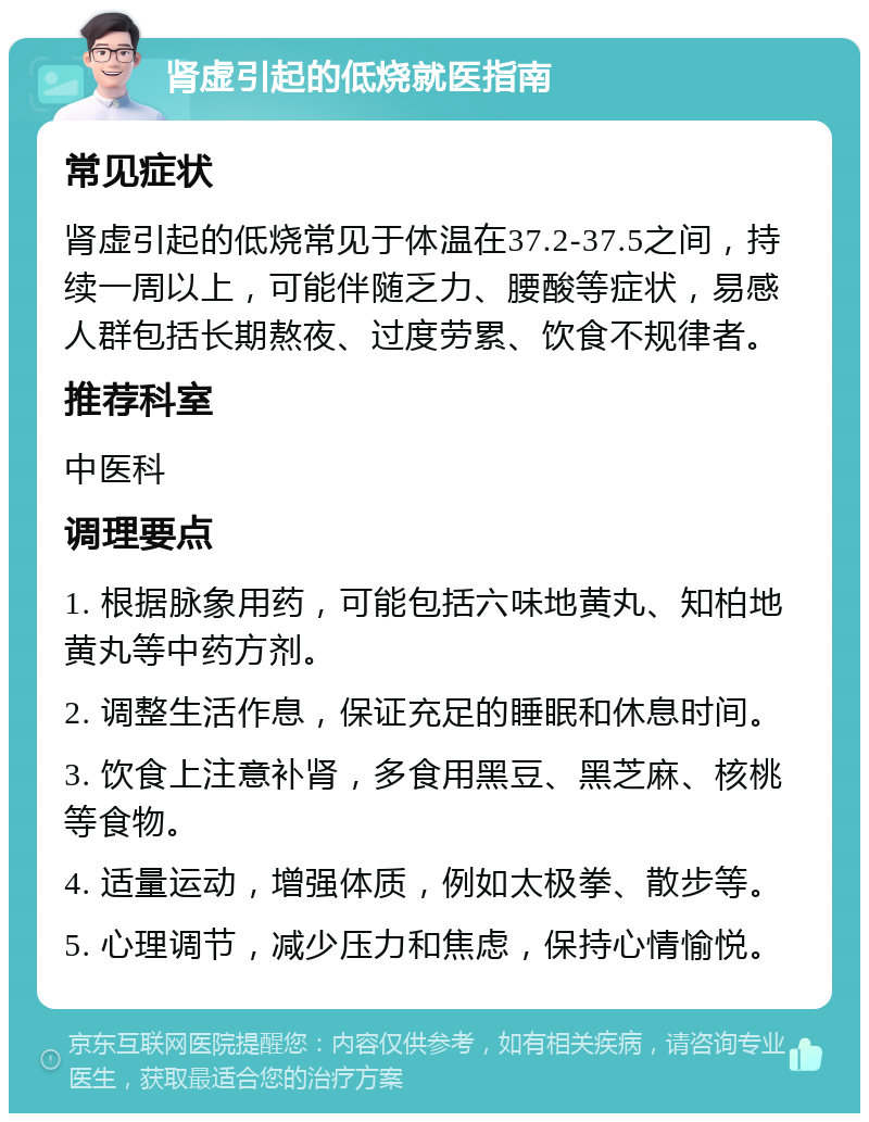 肾虚引起的低烧就医指南 常见症状 肾虚引起的低烧常见于体温在37.2-37.5之间，持续一周以上，可能伴随乏力、腰酸等症状，易感人群包括长期熬夜、过度劳累、饮食不规律者。 推荐科室 中医科 调理要点 1. 根据脉象用药，可能包括六味地黄丸、知柏地黄丸等中药方剂。 2. 调整生活作息，保证充足的睡眠和休息时间。 3. 饮食上注意补肾，多食用黑豆、黑芝麻、核桃等食物。 4. 适量运动，增强体质，例如太极拳、散步等。 5. 心理调节，减少压力和焦虑，保持心情愉悦。