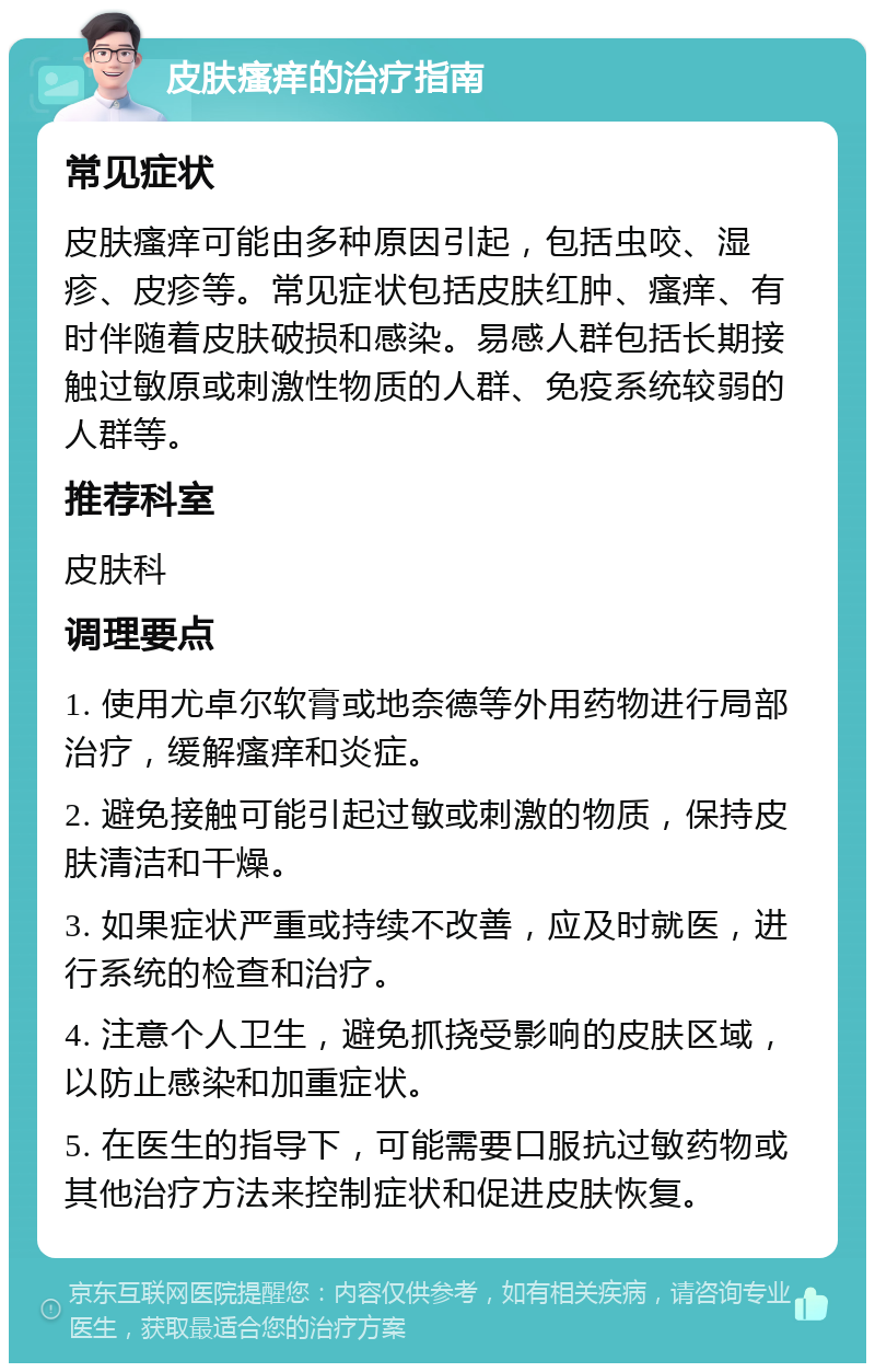 皮肤瘙痒的治疗指南 常见症状 皮肤瘙痒可能由多种原因引起，包括虫咬、湿疹、皮疹等。常见症状包括皮肤红肿、瘙痒、有时伴随着皮肤破损和感染。易感人群包括长期接触过敏原或刺激性物质的人群、免疫系统较弱的人群等。 推荐科室 皮肤科 调理要点 1. 使用尤卓尔软膏或地奈德等外用药物进行局部治疗，缓解瘙痒和炎症。 2. 避免接触可能引起过敏或刺激的物质，保持皮肤清洁和干燥。 3. 如果症状严重或持续不改善，应及时就医，进行系统的检查和治疗。 4. 注意个人卫生，避免抓挠受影响的皮肤区域，以防止感染和加重症状。 5. 在医生的指导下，可能需要口服抗过敏药物或其他治疗方法来控制症状和促进皮肤恢复。