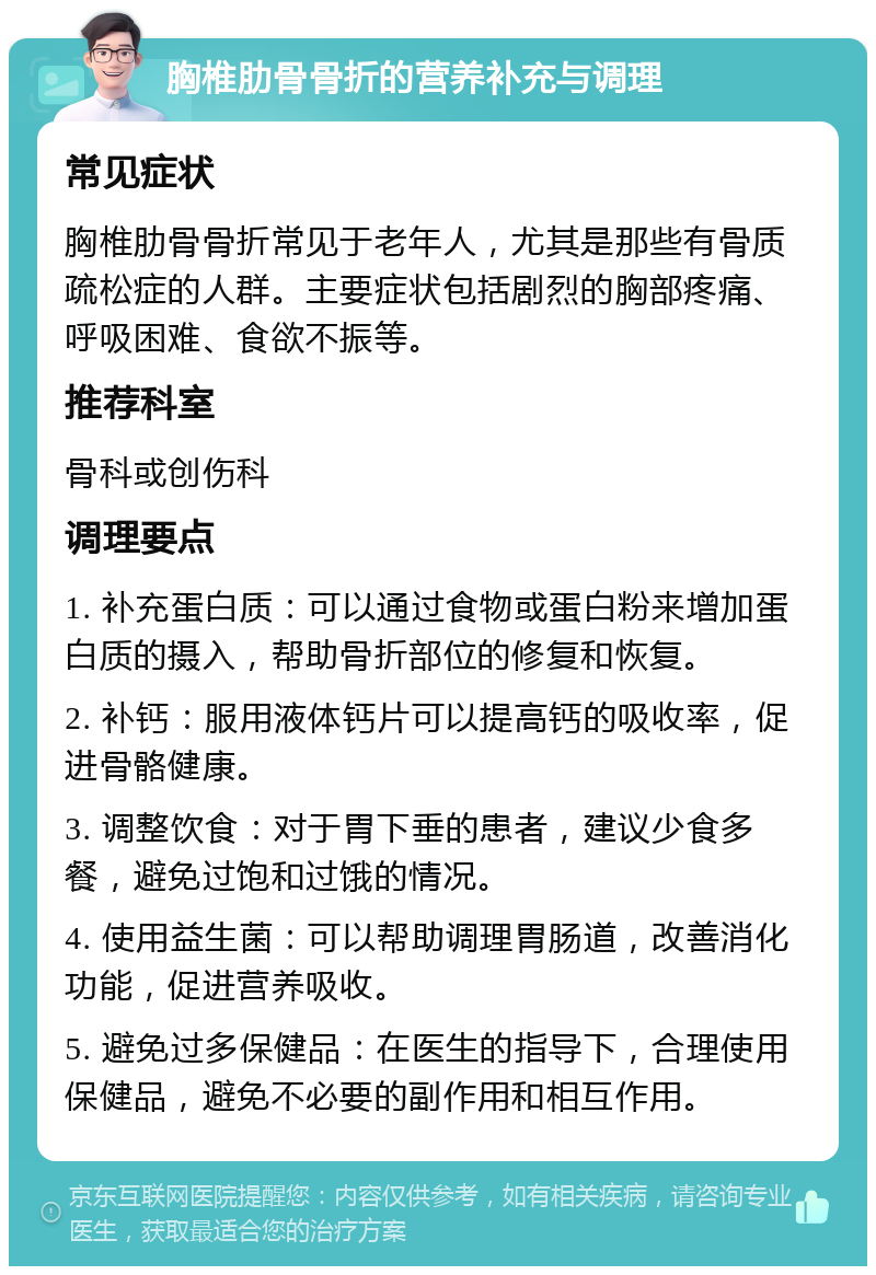 胸椎肋骨骨折的营养补充与调理 常见症状 胸椎肋骨骨折常见于老年人，尤其是那些有骨质疏松症的人群。主要症状包括剧烈的胸部疼痛、呼吸困难、食欲不振等。 推荐科室 骨科或创伤科 调理要点 1. 补充蛋白质：可以通过食物或蛋白粉来增加蛋白质的摄入，帮助骨折部位的修复和恢复。 2. 补钙：服用液体钙片可以提高钙的吸收率，促进骨骼健康。 3. 调整饮食：对于胃下垂的患者，建议少食多餐，避免过饱和过饿的情况。 4. 使用益生菌：可以帮助调理胃肠道，改善消化功能，促进营养吸收。 5. 避免过多保健品：在医生的指导下，合理使用保健品，避免不必要的副作用和相互作用。