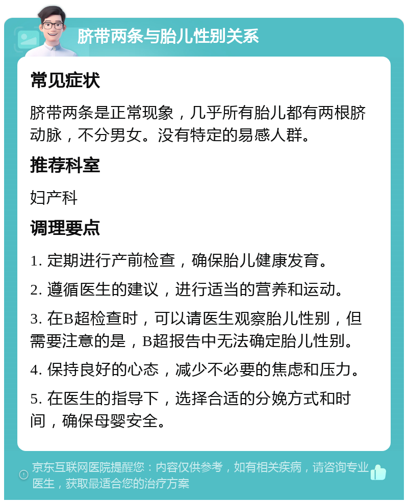 脐带两条与胎儿性别关系 常见症状 脐带两条是正常现象，几乎所有胎儿都有两根脐动脉，不分男女。没有特定的易感人群。 推荐科室 妇产科 调理要点 1. 定期进行产前检查，确保胎儿健康发育。 2. 遵循医生的建议，进行适当的营养和运动。 3. 在B超检查时，可以请医生观察胎儿性别，但需要注意的是，B超报告中无法确定胎儿性别。 4. 保持良好的心态，减少不必要的焦虑和压力。 5. 在医生的指导下，选择合适的分娩方式和时间，确保母婴安全。