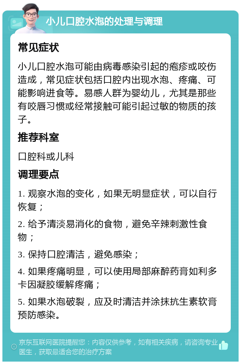 小儿口腔水泡的处理与调理 常见症状 小儿口腔水泡可能由病毒感染引起的疱疹或咬伤造成，常见症状包括口腔内出现水泡、疼痛、可能影响进食等。易感人群为婴幼儿，尤其是那些有咬唇习惯或经常接触可能引起过敏的物质的孩子。 推荐科室 口腔科或儿科 调理要点 1. 观察水泡的变化，如果无明显症状，可以自行恢复； 2. 给予清淡易消化的食物，避免辛辣刺激性食物； 3. 保持口腔清洁，避免感染； 4. 如果疼痛明显，可以使用局部麻醉药膏如利多卡因凝胶缓解疼痛； 5. 如果水泡破裂，应及时清洁并涂抹抗生素软膏预防感染。