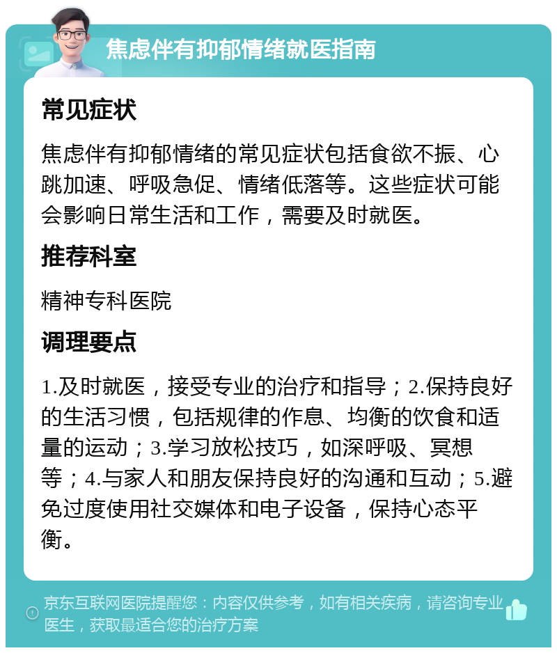 焦虑伴有抑郁情绪就医指南 常见症状 焦虑伴有抑郁情绪的常见症状包括食欲不振、心跳加速、呼吸急促、情绪低落等。这些症状可能会影响日常生活和工作，需要及时就医。 推荐科室 精神专科医院 调理要点 1.及时就医，接受专业的治疗和指导；2.保持良好的生活习惯，包括规律的作息、均衡的饮食和适量的运动；3.学习放松技巧，如深呼吸、冥想等；4.与家人和朋友保持良好的沟通和互动；5.避免过度使用社交媒体和电子设备，保持心态平衡。