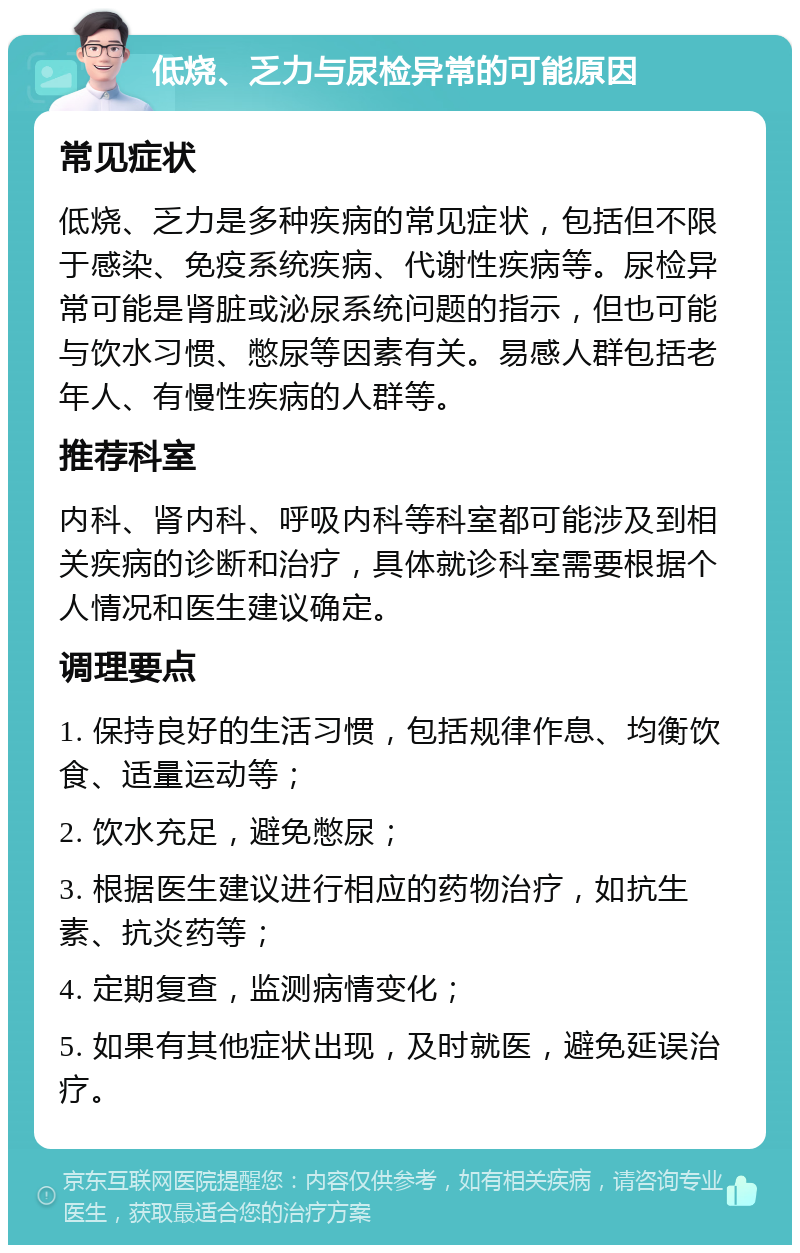 低烧、乏力与尿检异常的可能原因 常见症状 低烧、乏力是多种疾病的常见症状，包括但不限于感染、免疫系统疾病、代谢性疾病等。尿检异常可能是肾脏或泌尿系统问题的指示，但也可能与饮水习惯、憋尿等因素有关。易感人群包括老年人、有慢性疾病的人群等。 推荐科室 内科、肾内科、呼吸内科等科室都可能涉及到相关疾病的诊断和治疗，具体就诊科室需要根据个人情况和医生建议确定。 调理要点 1. 保持良好的生活习惯，包括规律作息、均衡饮食、适量运动等； 2. 饮水充足，避免憋尿； 3. 根据医生建议进行相应的药物治疗，如抗生素、抗炎药等； 4. 定期复查，监测病情变化； 5. 如果有其他症状出现，及时就医，避免延误治疗。