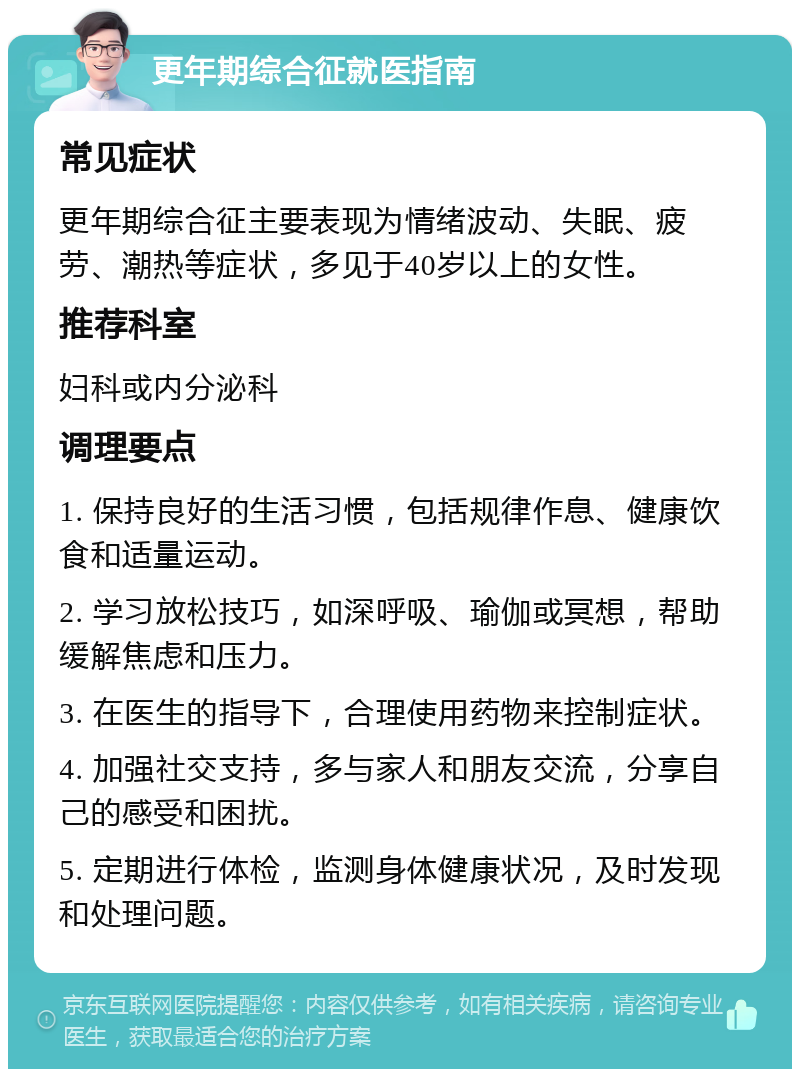 更年期综合征就医指南 常见症状 更年期综合征主要表现为情绪波动、失眠、疲劳、潮热等症状，多见于40岁以上的女性。 推荐科室 妇科或内分泌科 调理要点 1. 保持良好的生活习惯，包括规律作息、健康饮食和适量运动。 2. 学习放松技巧，如深呼吸、瑜伽或冥想，帮助缓解焦虑和压力。 3. 在医生的指导下，合理使用药物来控制症状。 4. 加强社交支持，多与家人和朋友交流，分享自己的感受和困扰。 5. 定期进行体检，监测身体健康状况，及时发现和处理问题。