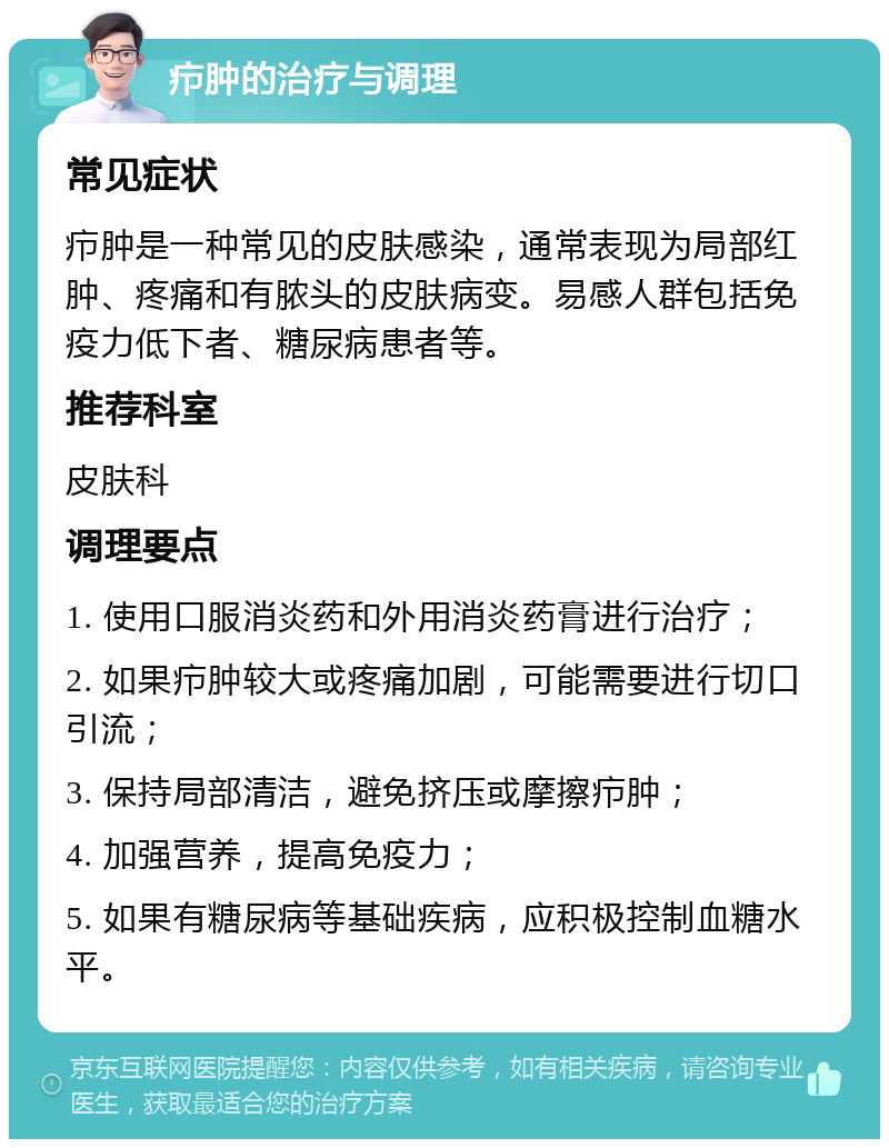 疖肿的治疗与调理 常见症状 疖肿是一种常见的皮肤感染，通常表现为局部红肿、疼痛和有脓头的皮肤病变。易感人群包括免疫力低下者、糖尿病患者等。 推荐科室 皮肤科 调理要点 1. 使用口服消炎药和外用消炎药膏进行治疗； 2. 如果疖肿较大或疼痛加剧，可能需要进行切口引流； 3. 保持局部清洁，避免挤压或摩擦疖肿； 4. 加强营养，提高免疫力； 5. 如果有糖尿病等基础疾病，应积极控制血糖水平。