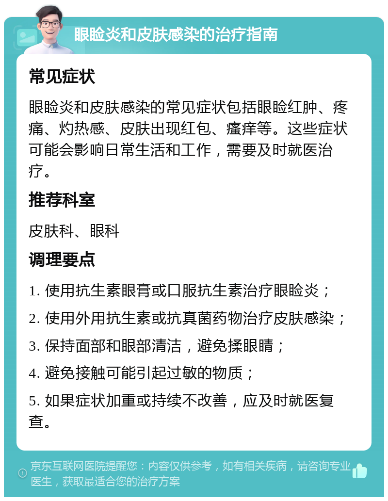 眼睑炎和皮肤感染的治疗指南 常见症状 眼睑炎和皮肤感染的常见症状包括眼睑红肿、疼痛、灼热感、皮肤出现红包、瘙痒等。这些症状可能会影响日常生活和工作，需要及时就医治疗。 推荐科室 皮肤科、眼科 调理要点 1. 使用抗生素眼膏或口服抗生素治疗眼睑炎； 2. 使用外用抗生素或抗真菌药物治疗皮肤感染； 3. 保持面部和眼部清洁，避免揉眼睛； 4. 避免接触可能引起过敏的物质； 5. 如果症状加重或持续不改善，应及时就医复查。