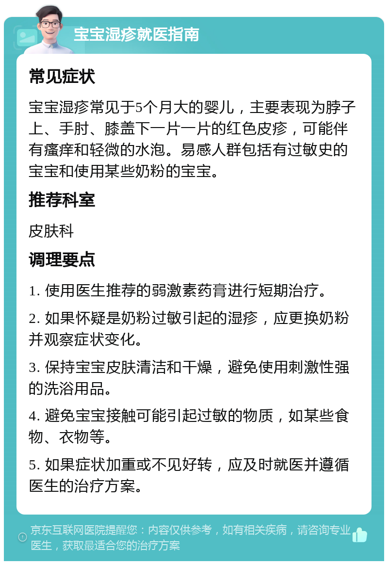 宝宝湿疹就医指南 常见症状 宝宝湿疹常见于5个月大的婴儿，主要表现为脖子上、手肘、膝盖下一片一片的红色皮疹，可能伴有瘙痒和轻微的水泡。易感人群包括有过敏史的宝宝和使用某些奶粉的宝宝。 推荐科室 皮肤科 调理要点 1. 使用医生推荐的弱激素药膏进行短期治疗。 2. 如果怀疑是奶粉过敏引起的湿疹，应更换奶粉并观察症状变化。 3. 保持宝宝皮肤清洁和干燥，避免使用刺激性强的洗浴用品。 4. 避免宝宝接触可能引起过敏的物质，如某些食物、衣物等。 5. 如果症状加重或不见好转，应及时就医并遵循医生的治疗方案。