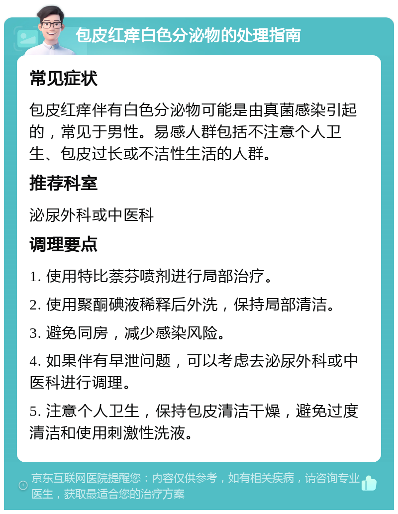 包皮红痒白色分泌物的处理指南 常见症状 包皮红痒伴有白色分泌物可能是由真菌感染引起的，常见于男性。易感人群包括不注意个人卫生、包皮过长或不洁性生活的人群。 推荐科室 泌尿外科或中医科 调理要点 1. 使用特比萘芬喷剂进行局部治疗。 2. 使用聚酮碘液稀释后外洗，保持局部清洁。 3. 避免同房，减少感染风险。 4. 如果伴有早泄问题，可以考虑去泌尿外科或中医科进行调理。 5. 注意个人卫生，保持包皮清洁干燥，避免过度清洁和使用刺激性洗液。