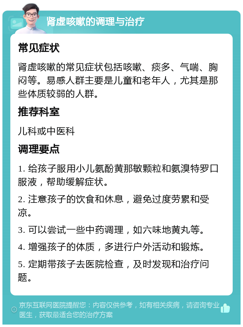 肾虚咳嗽的调理与治疗 常见症状 肾虚咳嗽的常见症状包括咳嗽、痰多、气喘、胸闷等。易感人群主要是儿童和老年人，尤其是那些体质较弱的人群。 推荐科室 儿科或中医科 调理要点 1. 给孩子服用小儿氨酚黄那敏颗粒和氨溴特罗口服液，帮助缓解症状。 2. 注意孩子的饮食和休息，避免过度劳累和受凉。 3. 可以尝试一些中药调理，如六味地黄丸等。 4. 增强孩子的体质，多进行户外活动和锻炼。 5. 定期带孩子去医院检查，及时发现和治疗问题。