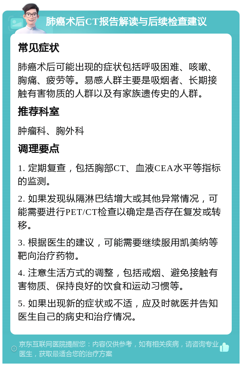 肺癌术后CT报告解读与后续检查建议 常见症状 肺癌术后可能出现的症状包括呼吸困难、咳嗽、胸痛、疲劳等。易感人群主要是吸烟者、长期接触有害物质的人群以及有家族遗传史的人群。 推荐科室 肿瘤科、胸外科 调理要点 1. 定期复查，包括胸部CT、血液CEA水平等指标的监测。 2. 如果发现纵隔淋巴结增大或其他异常情况，可能需要进行PET/CT检查以确定是否存在复发或转移。 3. 根据医生的建议，可能需要继续服用凯美纳等靶向治疗药物。 4. 注意生活方式的调整，包括戒烟、避免接触有害物质、保持良好的饮食和运动习惯等。 5. 如果出现新的症状或不适，应及时就医并告知医生自己的病史和治疗情况。