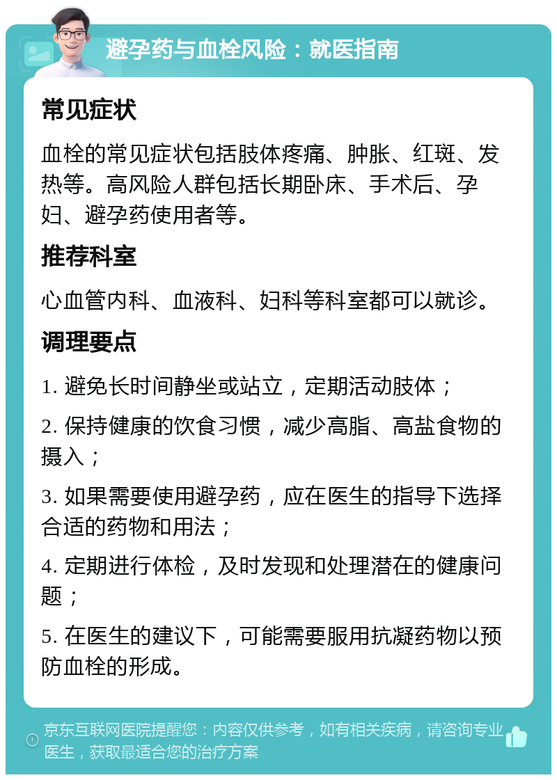 避孕药与血栓风险：就医指南 常见症状 血栓的常见症状包括肢体疼痛、肿胀、红斑、发热等。高风险人群包括长期卧床、手术后、孕妇、避孕药使用者等。 推荐科室 心血管内科、血液科、妇科等科室都可以就诊。 调理要点 1. 避免长时间静坐或站立，定期活动肢体； 2. 保持健康的饮食习惯，减少高脂、高盐食物的摄入； 3. 如果需要使用避孕药，应在医生的指导下选择合适的药物和用法； 4. 定期进行体检，及时发现和处理潜在的健康问题； 5. 在医生的建议下，可能需要服用抗凝药物以预防血栓的形成。