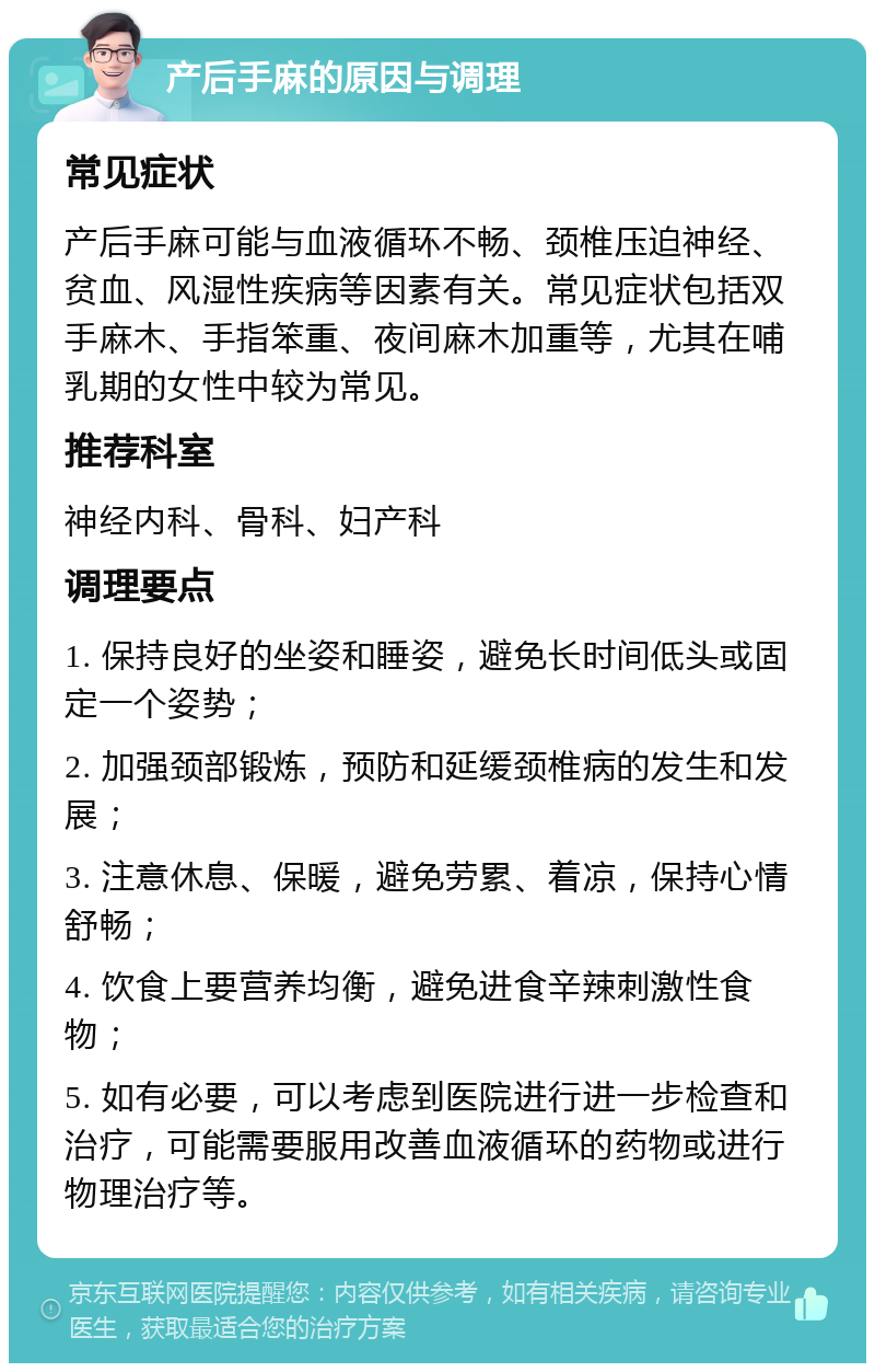 产后手麻的原因与调理 常见症状 产后手麻可能与血液循环不畅、颈椎压迫神经、贫血、风湿性疾病等因素有关。常见症状包括双手麻木、手指笨重、夜间麻木加重等，尤其在哺乳期的女性中较为常见。 推荐科室 神经内科、骨科、妇产科 调理要点 1. 保持良好的坐姿和睡姿，避免长时间低头或固定一个姿势； 2. 加强颈部锻炼，预防和延缓颈椎病的发生和发展； 3. 注意休息、保暖，避免劳累、着凉，保持心情舒畅； 4. 饮食上要营养均衡，避免进食辛辣刺激性食物； 5. 如有必要，可以考虑到医院进行进一步检查和治疗，可能需要服用改善血液循环的药物或进行物理治疗等。