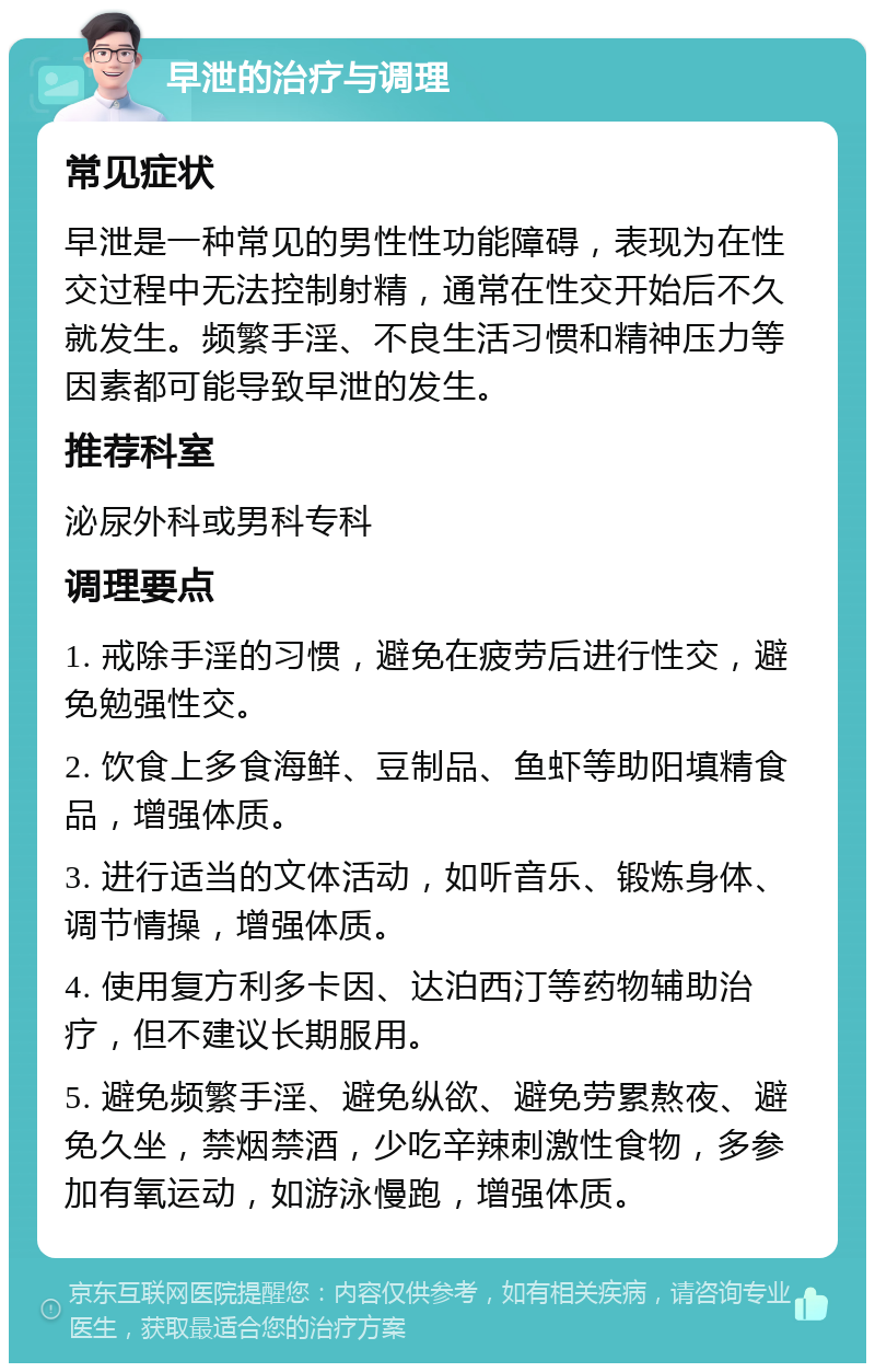 早泄的治疗与调理 常见症状 早泄是一种常见的男性性功能障碍，表现为在性交过程中无法控制射精，通常在性交开始后不久就发生。频繁手淫、不良生活习惯和精神压力等因素都可能导致早泄的发生。 推荐科室 泌尿外科或男科专科 调理要点 1. 戒除手淫的习惯，避免在疲劳后进行性交，避免勉强性交。 2. 饮食上多食海鲜、豆制品、鱼虾等助阳填精食品，增强体质。 3. 进行适当的文体活动，如听音乐、锻炼身体、调节情操，增强体质。 4. 使用复方利多卡因、达泊西汀等药物辅助治疗，但不建议长期服用。 5. 避免频繁手淫、避免纵欲、避免劳累熬夜、避免久坐，禁烟禁酒，少吃辛辣刺激性食物，多参加有氧运动，如游泳慢跑，增强体质。