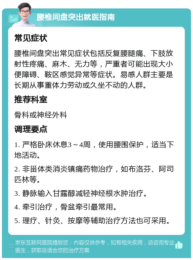 腰椎间盘突出就医指南 常见症状 腰椎间盘突出常见症状包括反复腰腿痛、下肢放射性疼痛、麻木、无力等，严重者可能出现大小便障碍、鞍区感觉异常等症状。易感人群主要是长期从事重体力劳动或久坐不动的人群。 推荐科室 骨科或神经外科 调理要点 1. 严格卧床休息3～4周，使用腰围保护，适当下地活动。 2. 非甾体类消炎镇痛药物治疗，如布洛芬、阿司匹林等。 3. 静脉输入甘露醇减轻神经根水肿治疗。 4. 牵引治疗，骨盆牵引最常用。 5. 理疗、针灸、按摩等辅助治疗方法也可采用。