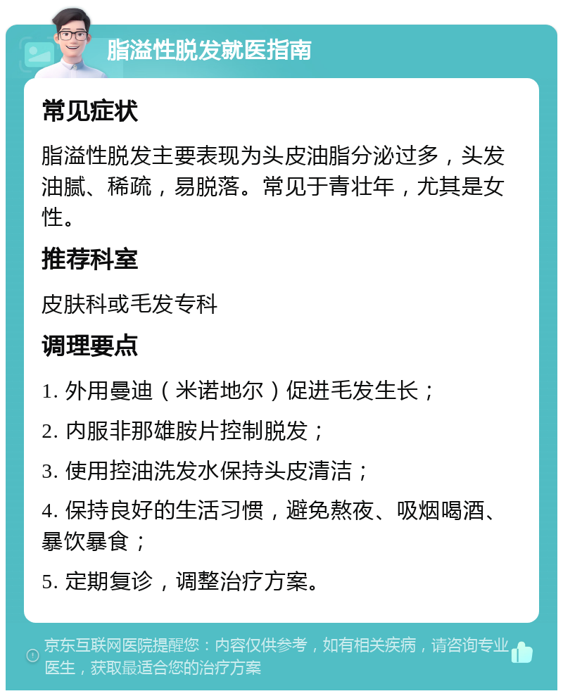 脂溢性脱发就医指南 常见症状 脂溢性脱发主要表现为头皮油脂分泌过多，头发油腻、稀疏，易脱落。常见于青壮年，尤其是女性。 推荐科室 皮肤科或毛发专科 调理要点 1. 外用曼迪（米诺地尔）促进毛发生长； 2. 内服非那雄胺片控制脱发； 3. 使用控油洗发水保持头皮清洁； 4. 保持良好的生活习惯，避免熬夜、吸烟喝酒、暴饮暴食； 5. 定期复诊，调整治疗方案。