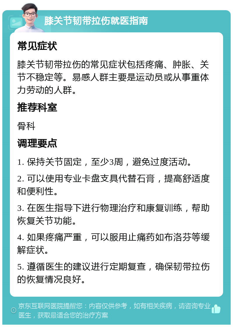 膝关节韧带拉伤就医指南 常见症状 膝关节韧带拉伤的常见症状包括疼痛、肿胀、关节不稳定等。易感人群主要是运动员或从事重体力劳动的人群。 推荐科室 骨科 调理要点 1. 保持关节固定，至少3周，避免过度活动。 2. 可以使用专业卡盘支具代替石膏，提高舒适度和便利性。 3. 在医生指导下进行物理治疗和康复训练，帮助恢复关节功能。 4. 如果疼痛严重，可以服用止痛药如布洛芬等缓解症状。 5. 遵循医生的建议进行定期复查，确保韧带拉伤的恢复情况良好。