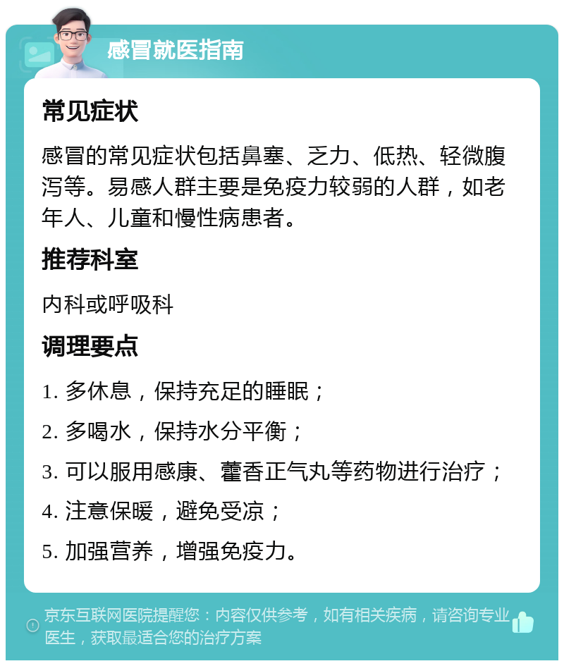 感冒就医指南 常见症状 感冒的常见症状包括鼻塞、乏力、低热、轻微腹泻等。易感人群主要是免疫力较弱的人群，如老年人、儿童和慢性病患者。 推荐科室 内科或呼吸科 调理要点 1. 多休息，保持充足的睡眠； 2. 多喝水，保持水分平衡； 3. 可以服用感康、藿香正气丸等药物进行治疗； 4. 注意保暖，避免受凉； 5. 加强营养，增强免疫力。