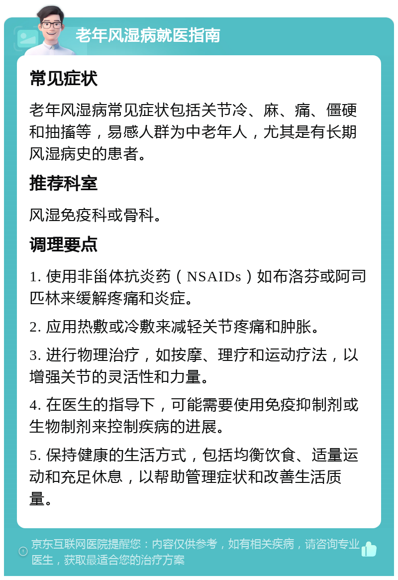 老年风湿病就医指南 常见症状 老年风湿病常见症状包括关节冷、麻、痛、僵硬和抽搐等，易感人群为中老年人，尤其是有长期风湿病史的患者。 推荐科室 风湿免疫科或骨科。 调理要点 1. 使用非甾体抗炎药（NSAIDs）如布洛芬或阿司匹林来缓解疼痛和炎症。 2. 应用热敷或冷敷来减轻关节疼痛和肿胀。 3. 进行物理治疗，如按摩、理疗和运动疗法，以增强关节的灵活性和力量。 4. 在医生的指导下，可能需要使用免疫抑制剂或生物制剂来控制疾病的进展。 5. 保持健康的生活方式，包括均衡饮食、适量运动和充足休息，以帮助管理症状和改善生活质量。