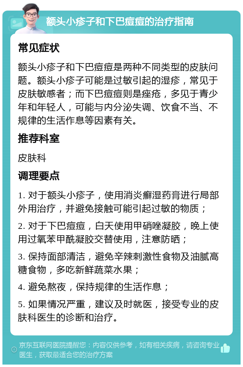 额头小疹子和下巴痘痘的治疗指南 常见症状 额头小疹子和下巴痘痘是两种不同类型的皮肤问题。额头小疹子可能是过敏引起的湿疹，常见于皮肤敏感者；而下巴痘痘则是痤疮，多见于青少年和年轻人，可能与内分泌失调、饮食不当、不规律的生活作息等因素有关。 推荐科室 皮肤科 调理要点 1. 对于额头小疹子，使用消炎癣湿药膏进行局部外用治疗，并避免接触可能引起过敏的物质； 2. 对于下巴痘痘，白天使用甲硝唑凝胶，晚上使用过氧苯甲酰凝胶交替使用，注意防晒； 3. 保持面部清洁，避免辛辣刺激性食物及油腻高糖食物，多吃新鲜蔬菜水果； 4. 避免熬夜，保持规律的生活作息； 5. 如果情况严重，建议及时就医，接受专业的皮肤科医生的诊断和治疗。