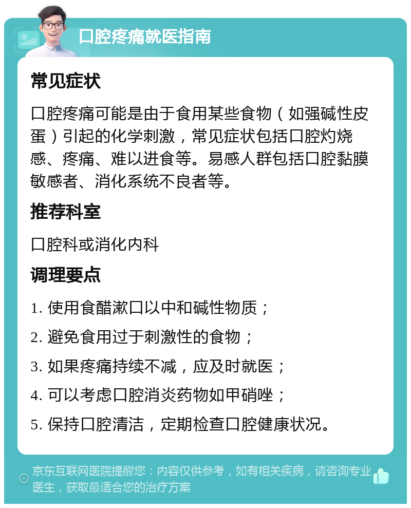 口腔疼痛就医指南 常见症状 口腔疼痛可能是由于食用某些食物（如强碱性皮蛋）引起的化学刺激，常见症状包括口腔灼烧感、疼痛、难以进食等。易感人群包括口腔黏膜敏感者、消化系统不良者等。 推荐科室 口腔科或消化内科 调理要点 1. 使用食醋漱口以中和碱性物质； 2. 避免食用过于刺激性的食物； 3. 如果疼痛持续不减，应及时就医； 4. 可以考虑口腔消炎药物如甲硝唑； 5. 保持口腔清洁，定期检查口腔健康状况。