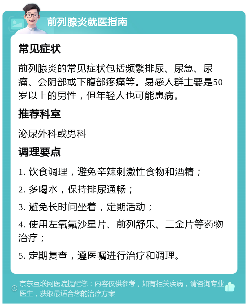 前列腺炎就医指南 常见症状 前列腺炎的常见症状包括频繁排尿、尿急、尿痛、会阴部或下腹部疼痛等。易感人群主要是50岁以上的男性，但年轻人也可能患病。 推荐科室 泌尿外科或男科 调理要点 1. 饮食调理，避免辛辣刺激性食物和酒精； 2. 多喝水，保持排尿通畅； 3. 避免长时间坐着，定期活动； 4. 使用左氧氟沙星片、前列舒乐、三金片等药物治疗； 5. 定期复查，遵医嘱进行治疗和调理。