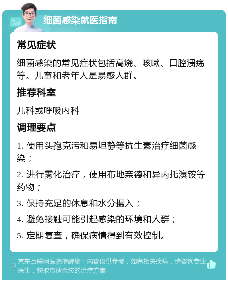 细菌感染就医指南 常见症状 细菌感染的常见症状包括高烧、咳嗽、口腔溃疡等。儿童和老年人是易感人群。 推荐科室 儿科或呼吸内科 调理要点 1. 使用头孢克污和易坦静等抗生素治疗细菌感染； 2. 进行雾化治疗，使用布地奈德和异丙托溴铵等药物； 3. 保持充足的休息和水分摄入； 4. 避免接触可能引起感染的环境和人群； 5. 定期复查，确保病情得到有效控制。