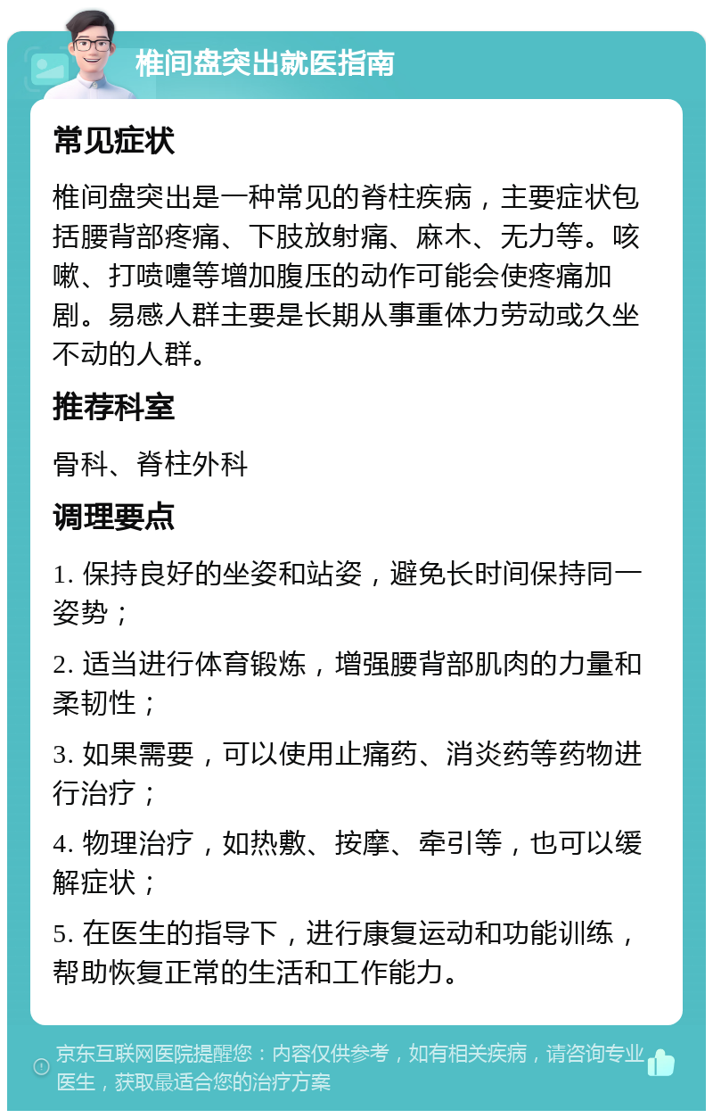 椎间盘突出就医指南 常见症状 椎间盘突出是一种常见的脊柱疾病，主要症状包括腰背部疼痛、下肢放射痛、麻木、无力等。咳嗽、打喷嚏等增加腹压的动作可能会使疼痛加剧。易感人群主要是长期从事重体力劳动或久坐不动的人群。 推荐科室 骨科、脊柱外科 调理要点 1. 保持良好的坐姿和站姿，避免长时间保持同一姿势； 2. 适当进行体育锻炼，增强腰背部肌肉的力量和柔韧性； 3. 如果需要，可以使用止痛药、消炎药等药物进行治疗； 4. 物理治疗，如热敷、按摩、牵引等，也可以缓解症状； 5. 在医生的指导下，进行康复运动和功能训练，帮助恢复正常的生活和工作能力。