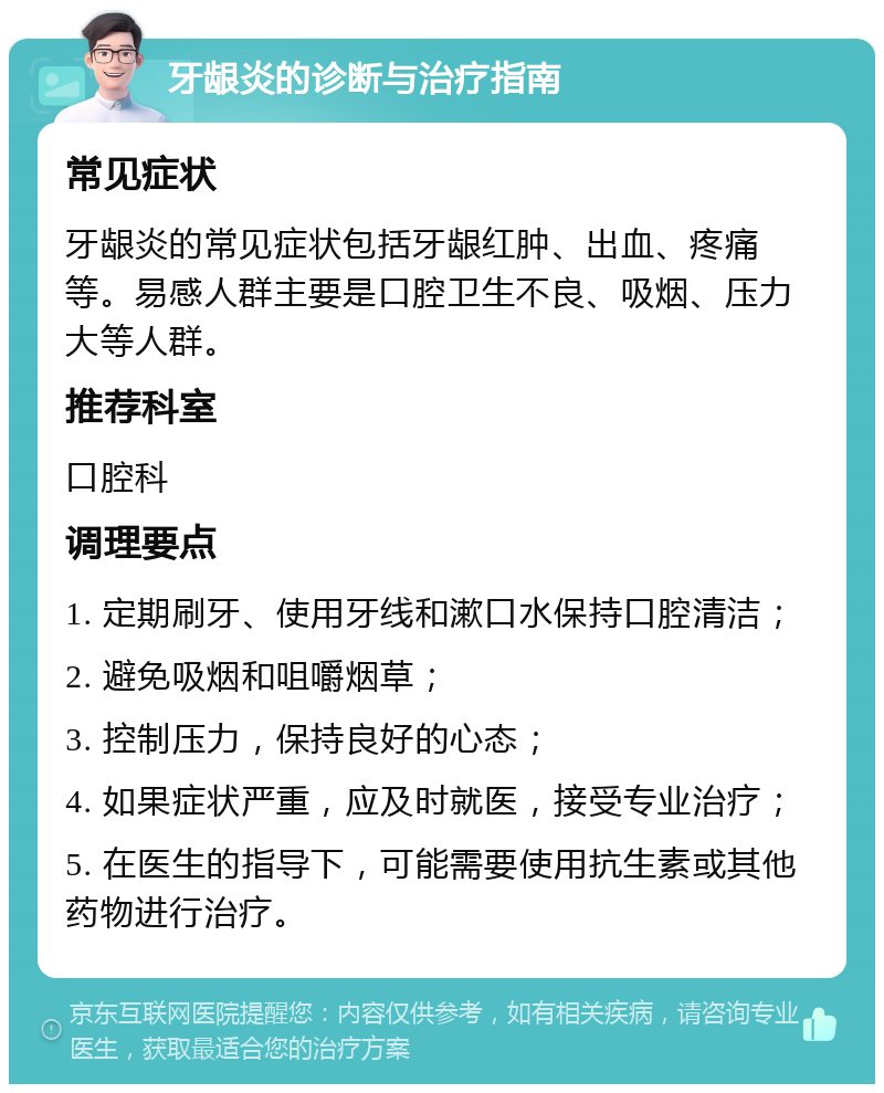 牙龈炎的诊断与治疗指南 常见症状 牙龈炎的常见症状包括牙龈红肿、出血、疼痛等。易感人群主要是口腔卫生不良、吸烟、压力大等人群。 推荐科室 口腔科 调理要点 1. 定期刷牙、使用牙线和漱口水保持口腔清洁； 2. 避免吸烟和咀嚼烟草； 3. 控制压力，保持良好的心态； 4. 如果症状严重，应及时就医，接受专业治疗； 5. 在医生的指导下，可能需要使用抗生素或其他药物进行治疗。