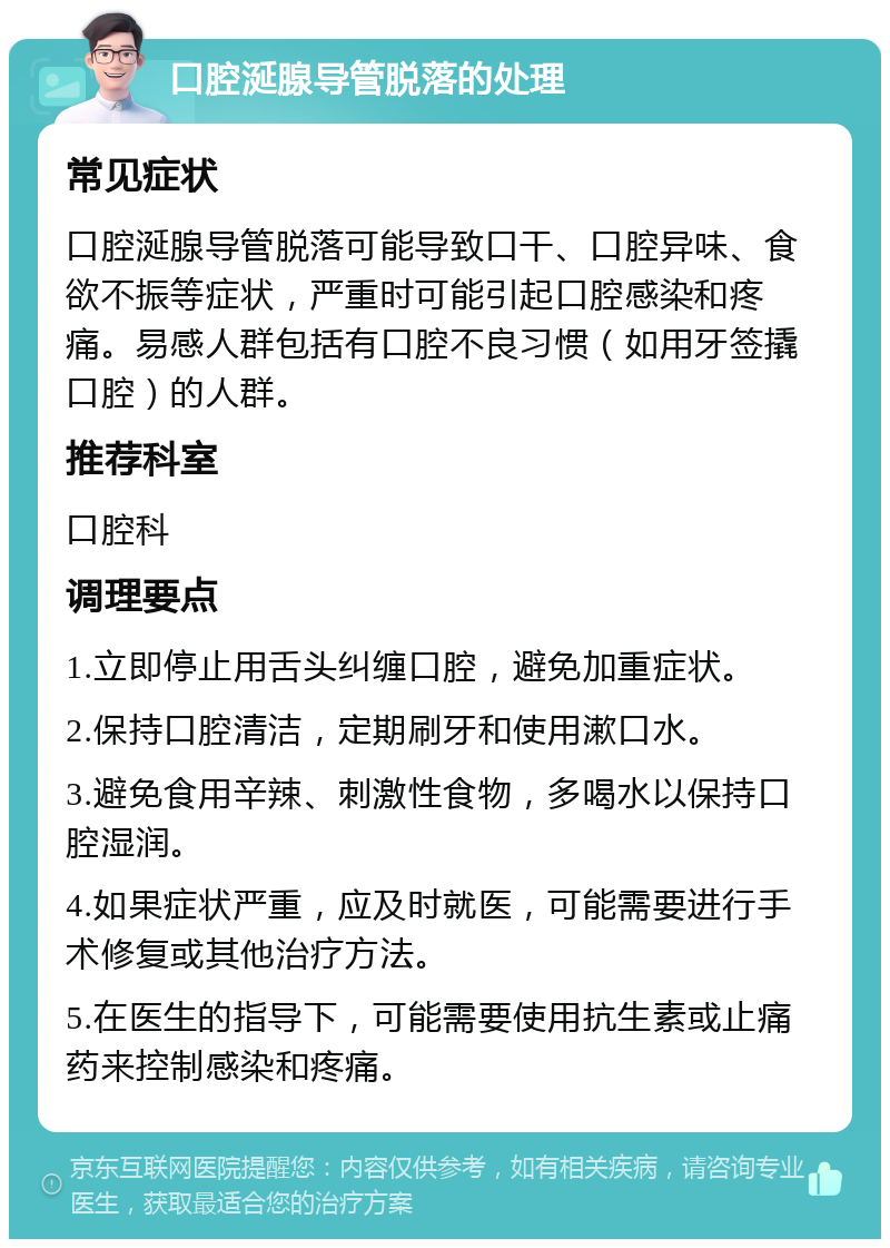 口腔涎腺导管脱落的处理 常见症状 口腔涎腺导管脱落可能导致口干、口腔异味、食欲不振等症状，严重时可能引起口腔感染和疼痛。易感人群包括有口腔不良习惯（如用牙签撬口腔）的人群。 推荐科室 口腔科 调理要点 1.立即停止用舌头纠缠口腔，避免加重症状。 2.保持口腔清洁，定期刷牙和使用漱口水。 3.避免食用辛辣、刺激性食物，多喝水以保持口腔湿润。 4.如果症状严重，应及时就医，可能需要进行手术修复或其他治疗方法。 5.在医生的指导下，可能需要使用抗生素或止痛药来控制感染和疼痛。