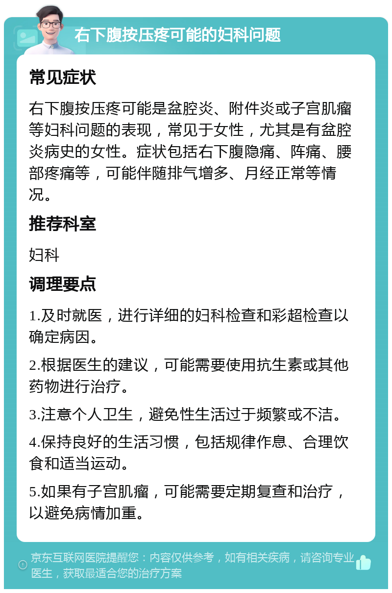 右下腹按压疼可能的妇科问题 常见症状 右下腹按压疼可能是盆腔炎、附件炎或子宫肌瘤等妇科问题的表现，常见于女性，尤其是有盆腔炎病史的女性。症状包括右下腹隐痛、阵痛、腰部疼痛等，可能伴随排气增多、月经正常等情况。 推荐科室 妇科 调理要点 1.及时就医，进行详细的妇科检查和彩超检查以确定病因。 2.根据医生的建议，可能需要使用抗生素或其他药物进行治疗。 3.注意个人卫生，避免性生活过于频繁或不洁。 4.保持良好的生活习惯，包括规律作息、合理饮食和适当运动。 5.如果有子宫肌瘤，可能需要定期复查和治疗，以避免病情加重。