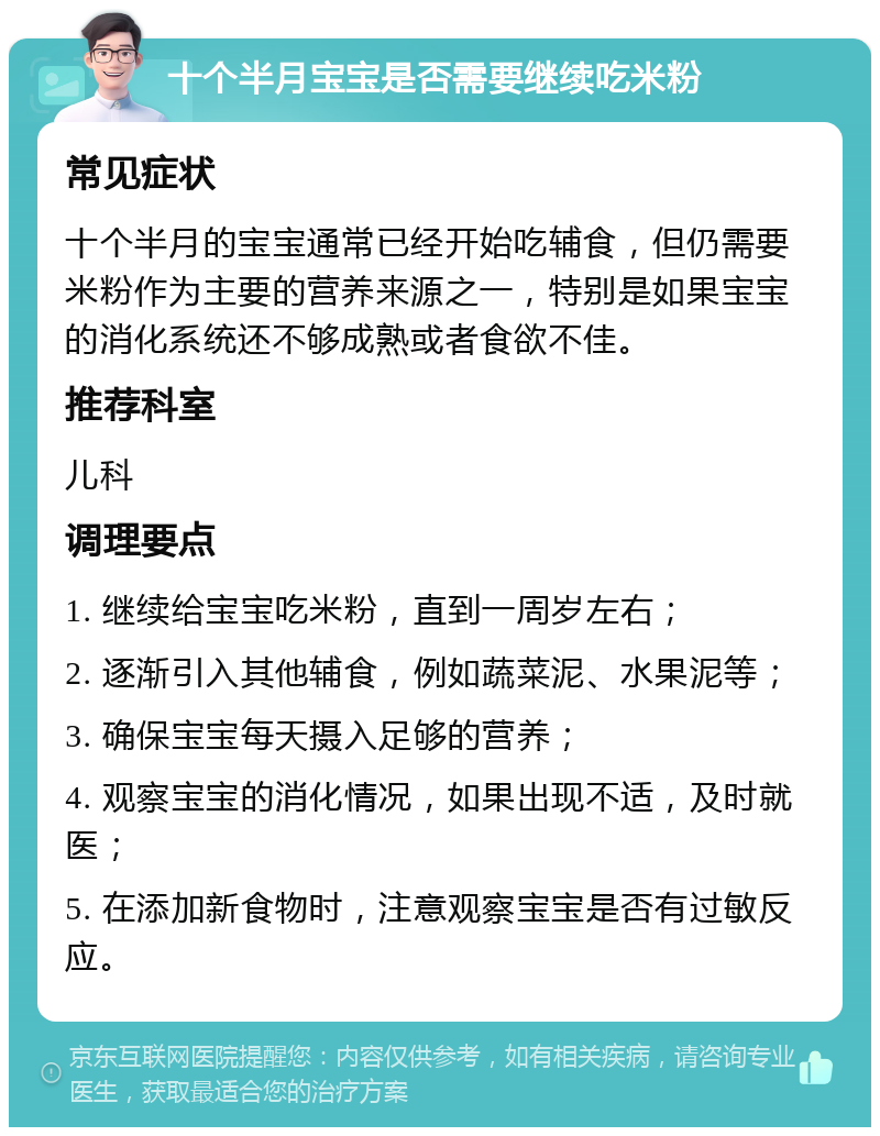 十个半月宝宝是否需要继续吃米粉 常见症状 十个半月的宝宝通常已经开始吃辅食，但仍需要米粉作为主要的营养来源之一，特别是如果宝宝的消化系统还不够成熟或者食欲不佳。 推荐科室 儿科 调理要点 1. 继续给宝宝吃米粉，直到一周岁左右； 2. 逐渐引入其他辅食，例如蔬菜泥、水果泥等； 3. 确保宝宝每天摄入足够的营养； 4. 观察宝宝的消化情况，如果出现不适，及时就医； 5. 在添加新食物时，注意观察宝宝是否有过敏反应。