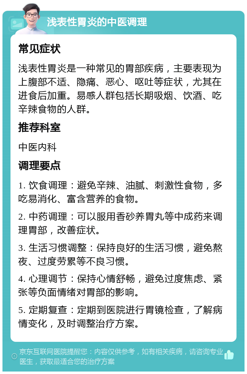 浅表性胃炎的中医调理 常见症状 浅表性胃炎是一种常见的胃部疾病，主要表现为上腹部不适、隐痛、恶心、呕吐等症状，尤其在进食后加重。易感人群包括长期吸烟、饮酒、吃辛辣食物的人群。 推荐科室 中医内科 调理要点 1. 饮食调理：避免辛辣、油腻、刺激性食物，多吃易消化、富含营养的食物。 2. 中药调理：可以服用香砂养胃丸等中成药来调理胃部，改善症状。 3. 生活习惯调整：保持良好的生活习惯，避免熬夜、过度劳累等不良习惯。 4. 心理调节：保持心情舒畅，避免过度焦虑、紧张等负面情绪对胃部的影响。 5. 定期复查：定期到医院进行胃镜检查，了解病情变化，及时调整治疗方案。