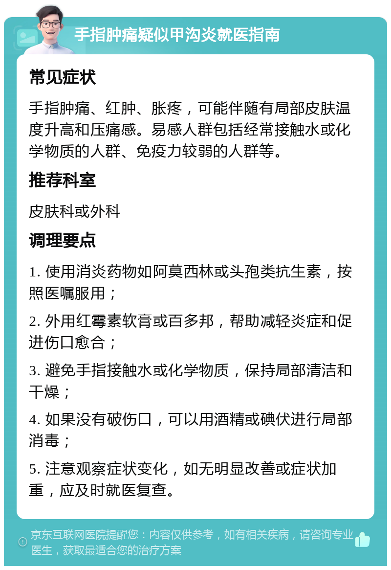 手指肿痛疑似甲沟炎就医指南 常见症状 手指肿痛、红肿、胀疼，可能伴随有局部皮肤温度升高和压痛感。易感人群包括经常接触水或化学物质的人群、免疫力较弱的人群等。 推荐科室 皮肤科或外科 调理要点 1. 使用消炎药物如阿莫西林或头孢类抗生素，按照医嘱服用； 2. 外用红霉素软膏或百多邦，帮助减轻炎症和促进伤口愈合； 3. 避免手指接触水或化学物质，保持局部清洁和干燥； 4. 如果没有破伤口，可以用酒精或碘伏进行局部消毒； 5. 注意观察症状变化，如无明显改善或症状加重，应及时就医复查。