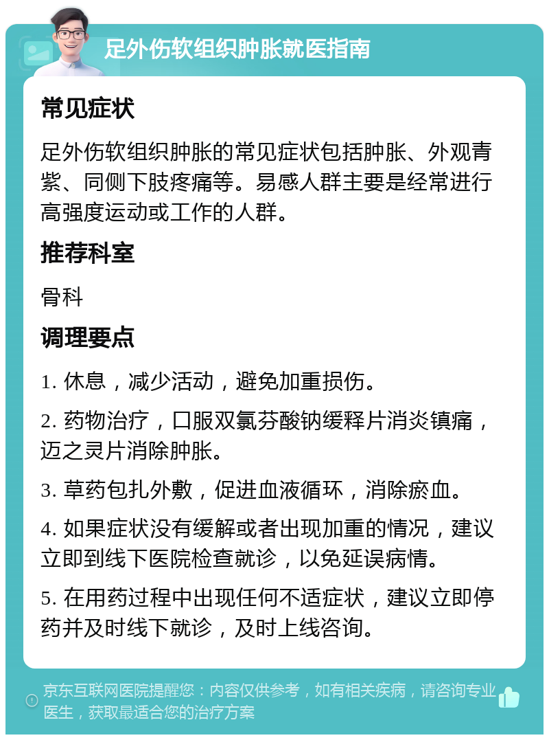 足外伤软组织肿胀就医指南 常见症状 足外伤软组织肿胀的常见症状包括肿胀、外观青紫、同侧下肢疼痛等。易感人群主要是经常进行高强度运动或工作的人群。 推荐科室 骨科 调理要点 1. 休息，减少活动，避免加重损伤。 2. 药物治疗，口服双氯芬酸钠缓释片消炎镇痛，迈之灵片消除肿胀。 3. 草药包扎外敷，促进血液循环，消除瘀血。 4. 如果症状没有缓解或者出现加重的情况，建议立即到线下医院检查就诊，以免延误病情。 5. 在用药过程中出现任何不适症状，建议立即停药并及时线下就诊，及时上线咨询。