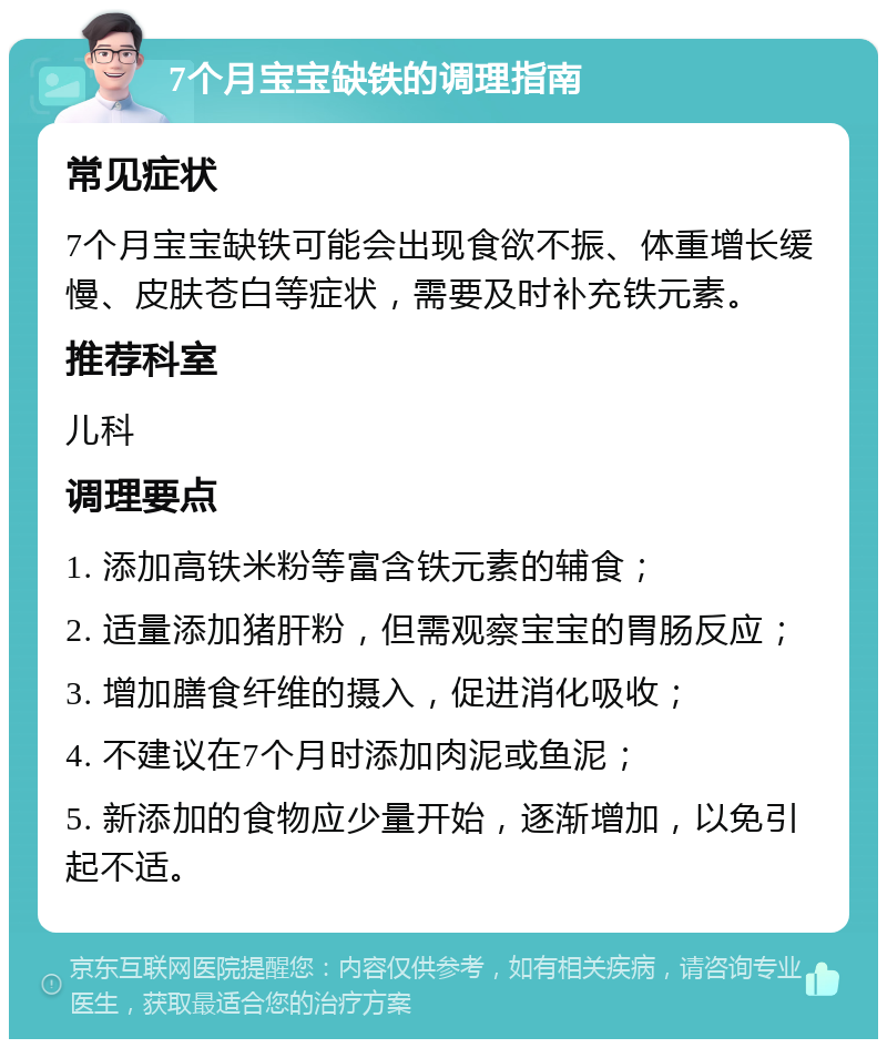 7个月宝宝缺铁的调理指南 常见症状 7个月宝宝缺铁可能会出现食欲不振、体重增长缓慢、皮肤苍白等症状，需要及时补充铁元素。 推荐科室 儿科 调理要点 1. 添加高铁米粉等富含铁元素的辅食； 2. 适量添加猪肝粉，但需观察宝宝的胃肠反应； 3. 增加膳食纤维的摄入，促进消化吸收； 4. 不建议在7个月时添加肉泥或鱼泥； 5. 新添加的食物应少量开始，逐渐增加，以免引起不适。