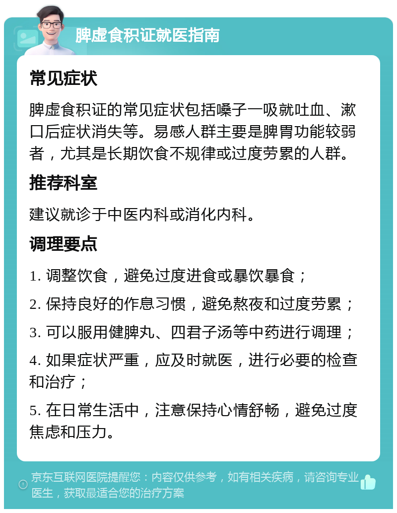 脾虚食积证就医指南 常见症状 脾虚食积证的常见症状包括嗓子一吸就吐血、漱口后症状消失等。易感人群主要是脾胃功能较弱者，尤其是长期饮食不规律或过度劳累的人群。 推荐科室 建议就诊于中医内科或消化内科。 调理要点 1. 调整饮食，避免过度进食或暴饮暴食； 2. 保持良好的作息习惯，避免熬夜和过度劳累； 3. 可以服用健脾丸、四君子汤等中药进行调理； 4. 如果症状严重，应及时就医，进行必要的检查和治疗； 5. 在日常生活中，注意保持心情舒畅，避免过度焦虑和压力。