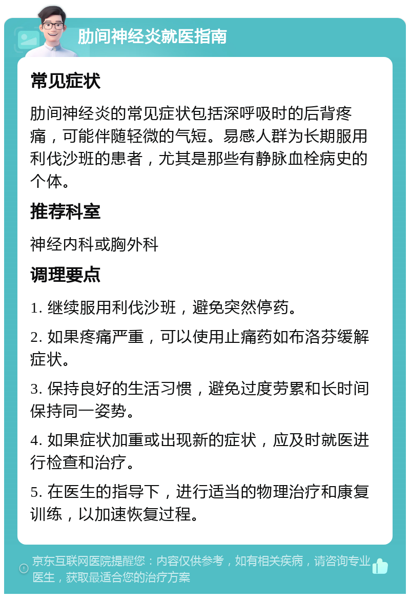 肋间神经炎就医指南 常见症状 肋间神经炎的常见症状包括深呼吸时的后背疼痛，可能伴随轻微的气短。易感人群为长期服用利伐沙班的患者，尤其是那些有静脉血栓病史的个体。 推荐科室 神经内科或胸外科 调理要点 1. 继续服用利伐沙班，避免突然停药。 2. 如果疼痛严重，可以使用止痛药如布洛芬缓解症状。 3. 保持良好的生活习惯，避免过度劳累和长时间保持同一姿势。 4. 如果症状加重或出现新的症状，应及时就医进行检查和治疗。 5. 在医生的指导下，进行适当的物理治疗和康复训练，以加速恢复过程。