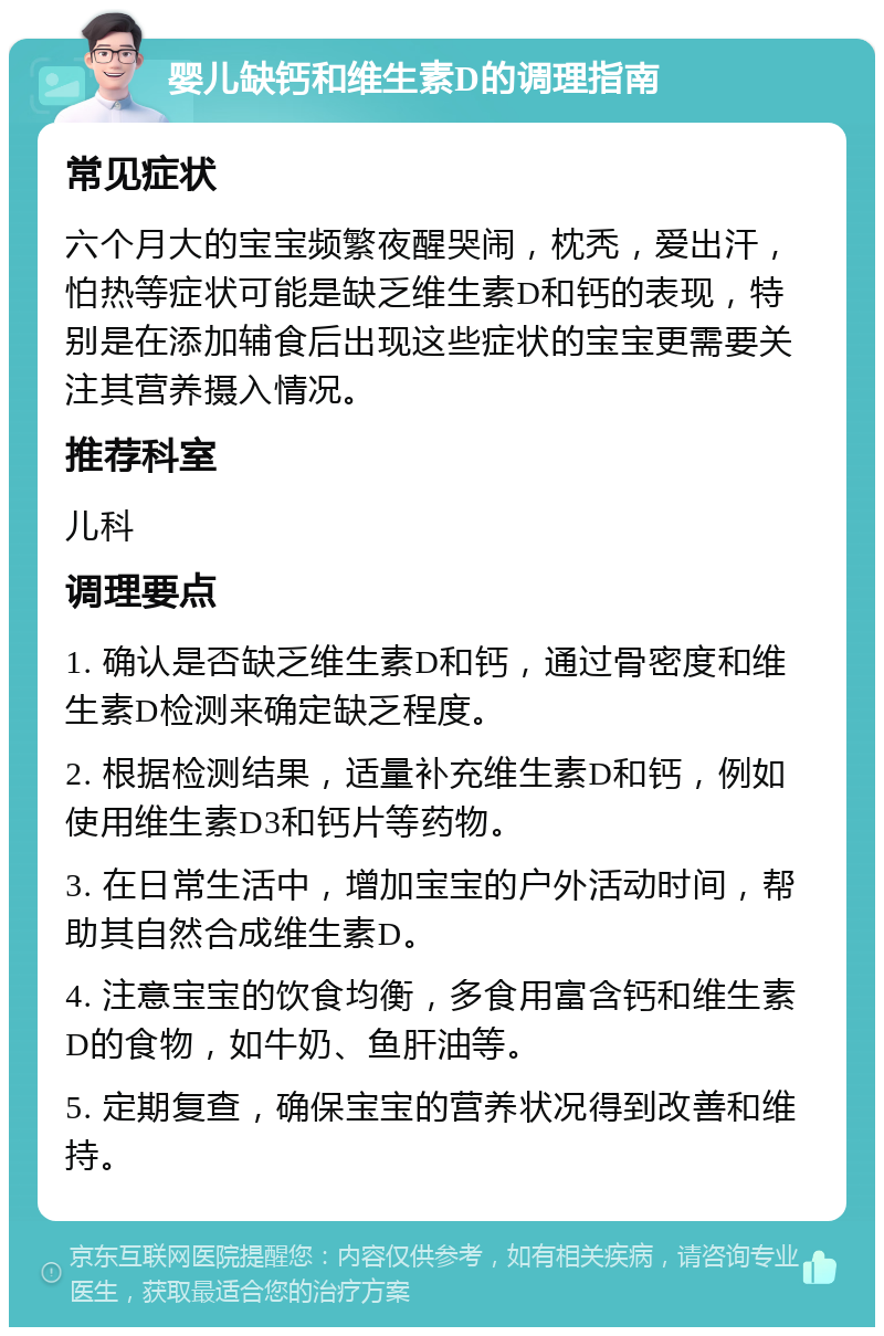 婴儿缺钙和维生素D的调理指南 常见症状 六个月大的宝宝频繁夜醒哭闹，枕秃，爱出汗，怕热等症状可能是缺乏维生素D和钙的表现，特别是在添加辅食后出现这些症状的宝宝更需要关注其营养摄入情况。 推荐科室 儿科 调理要点 1. 确认是否缺乏维生素D和钙，通过骨密度和维生素D检测来确定缺乏程度。 2. 根据检测结果，适量补充维生素D和钙，例如使用维生素D3和钙片等药物。 3. 在日常生活中，增加宝宝的户外活动时间，帮助其自然合成维生素D。 4. 注意宝宝的饮食均衡，多食用富含钙和维生素D的食物，如牛奶、鱼肝油等。 5. 定期复查，确保宝宝的营养状况得到改善和维持。